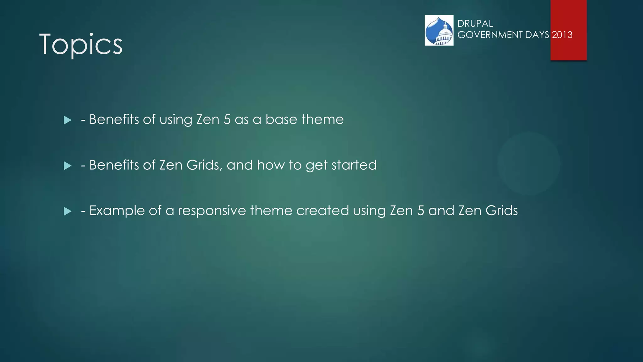 Topics
 - Benefits of using Zen 5 as a base theme
 - Benefits of Zen Grids, and how to get started
 - Example of a responsive theme created using Zen 5 and Zen Grids
DRUPAL
GOVERNMENT DAYS 2013
 
