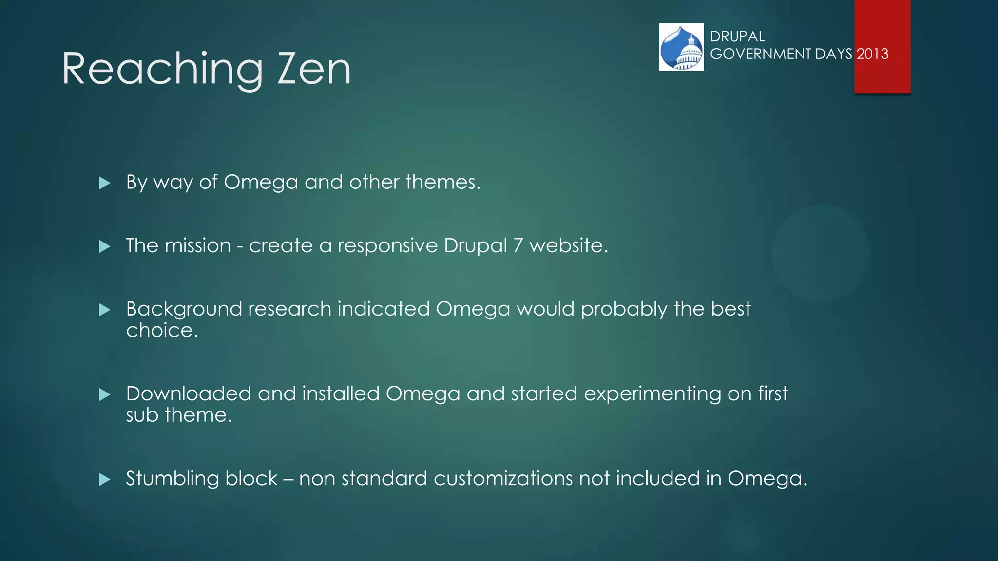 Reaching Zen
 By way of Omega and other themes.
 The mission - create a responsive Drupal 7 website.
 Background research indicated Omega would probably the best
choice.
 Downloaded and installed Omega and started experimenting on first
sub theme.
 Stumbling block – non standard customizations not included in Omega.
DRUPAL
GOVERNMENT DAYS 2013
 