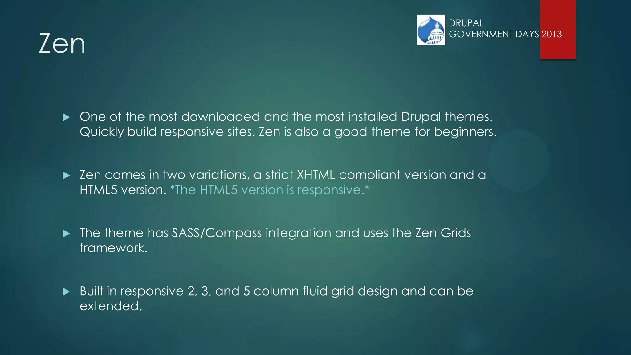 Zen
 One of the most downloaded and the most installed Drupal themes.
Quickly build responsive sites. Zen is also a good theme for beginners.
 Zen comes in two variations, a strict XHTML compliant version and a
HTML5 version. *The HTML5 version is responsive.*
 The theme has SASS/Compass integration and uses the Zen Grids
framework.
 Built in responsive 2, 3, and 5 column fluid grid design and can be
extended.
DRUPAL
GOVERNMENT DAYS 2013
 