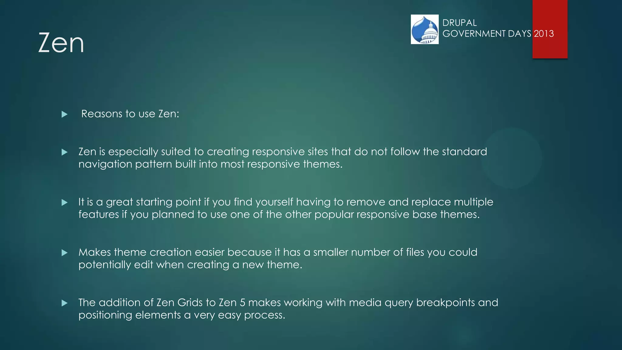 Zen
 Reasons to use Zen:
 Zen is especially suited to creating responsive sites that do not follow the standard
navigation pattern built into most responsive themes.
 It is a great starting point if you find yourself having to remove and replace multiple
features if you planned to use one of the other popular responsive base themes.
 Makes theme creation easier because it has a smaller number of files you could
potentially edit when creating a new theme.
 The addition of Zen Grids to Zen 5 makes working with media query breakpoints and
positioning elements a very easy process.
DRUPAL
GOVERNMENT DAYS 2013
 