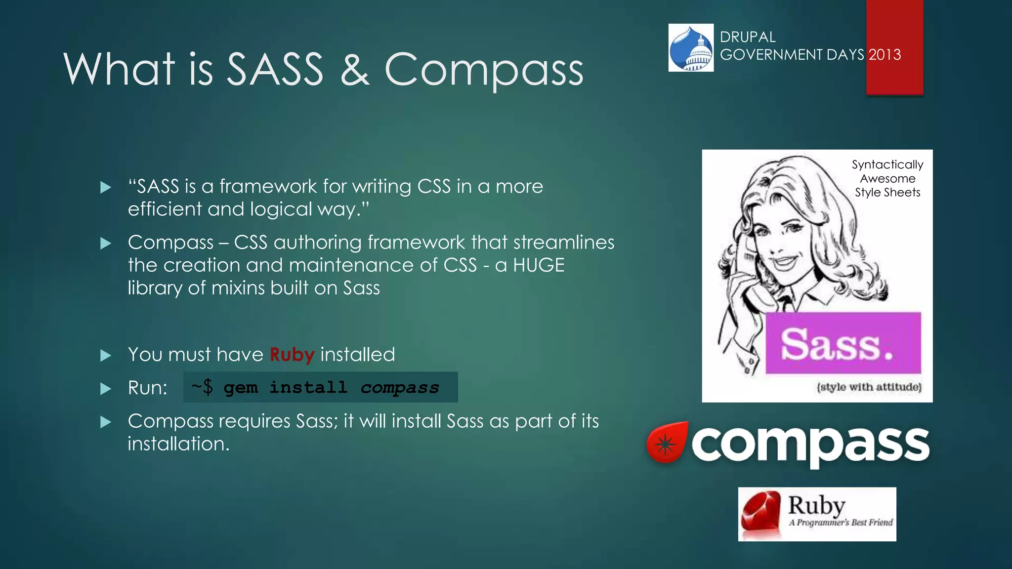 Syntactically
Awesome
Style Sheets
What is SASS & Compass
 “SASS is a framework for writing CSS in a more
efficient and logical way.”
 Compass – CSS authoring framework that streamlines
the creation and maintenance of CSS - a HUGE
library of mixins built on Sass
 You must have Ruby installed
 Run:
 Compass requires Sass; it will install Sass as part of its
installation.
~$ gem install compass
DRUPAL
GOVERNMENT DAYS 2013
 