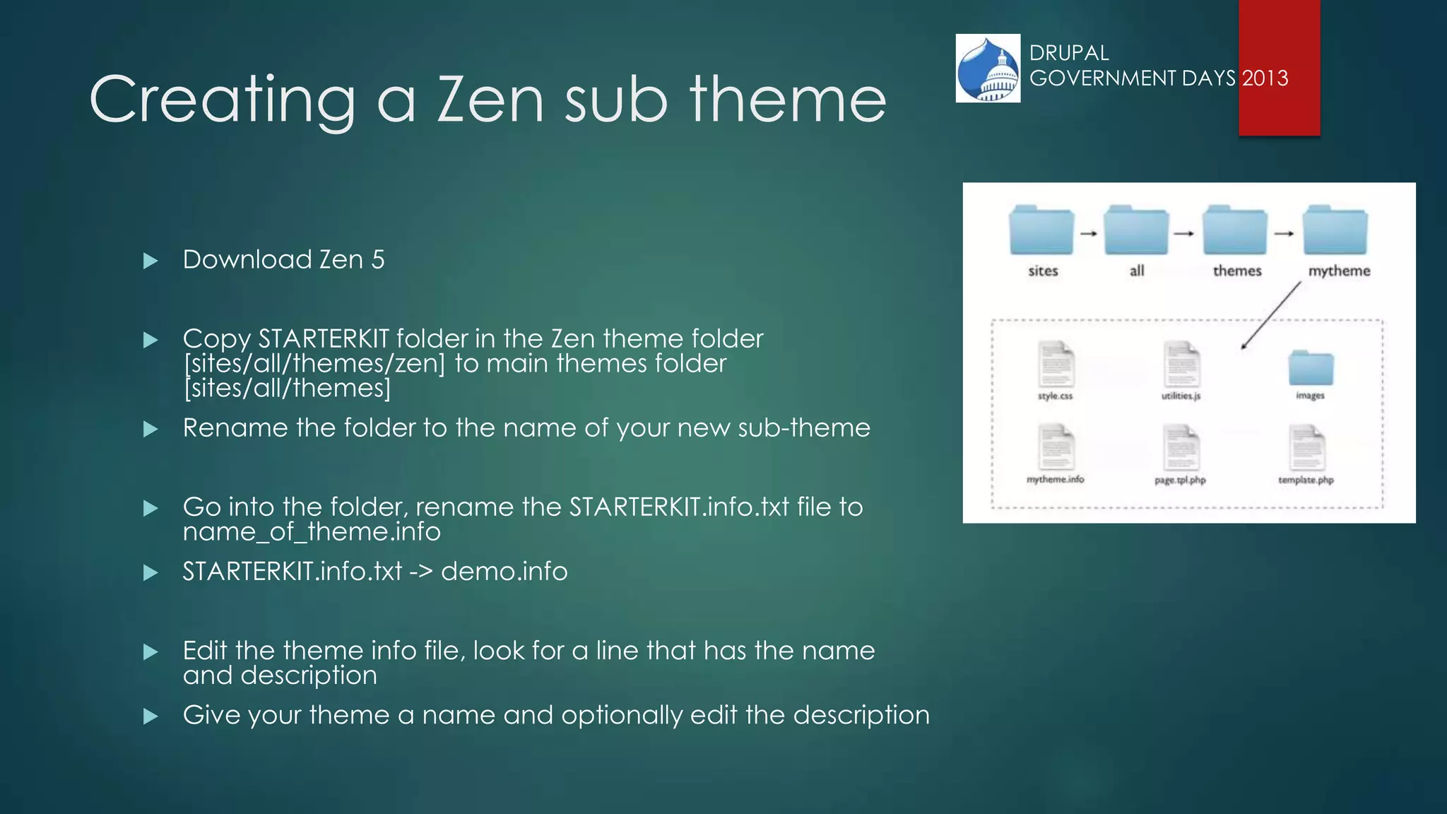 Creating a Zen sub theme
 Download Zen 5
 Copy STARTERKIT folder in the Zen theme folder
[sites/all/themes/zen] to main themes folder
[sites/all/themes]
 Rename the folder to the name of your new sub-theme
 Go into the folder, rename the STARTERKIT.info.txt file to
name_of_theme.info
 STARTERKIT.info.txt -> demo.info
 Edit the theme info file, look for a line that has the name
and description
 Give your theme a name and optionally edit the description
DRUPAL
GOVERNMENT DAYS 2013
 