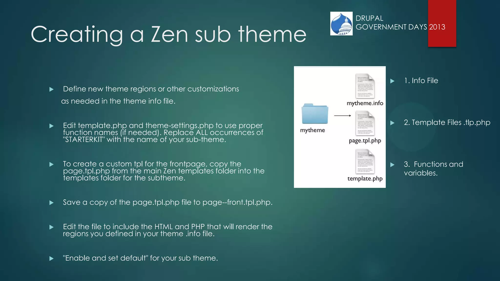 Creating a Zen sub theme
 Define new theme regions or other customizations
as needed in the theme info file.
 Edit template.php and theme-settings.php to use proper
function names (if needed). Replace ALL occurrences of
"STARTERKIT" with the name of your sub-theme.
 To create a custom tpl for the frontpage, copy the
page.tpl.php from the main Zen templates folder into the
templates folder for the subtheme.
 Save a copy of the page.tpl.php file to page--front.tpl.php.
 Edit the file to include the HTML and PHP that will render the
regions you defined in your theme .info file.
 "Enable and set default" for your sub theme.
 1. Info File
 2. Template Files .tlp.php
 3. Functions and
variables.
DRUPAL
GOVERNMENT DAYS 2013
 