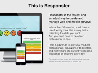 This is Responster 
Responster is the fastest and 
smartest way to create and 
manage web and mobile surveys.! 
! 
In less than 10 minutes, you'll have a 
user-friendly, beautiful survey that's 
collecting the data you want. 
And you don't have to be a tech 
professional to do it. 
From big brands to startups, medical 
professionals, educators, HR directors, 
and many more are currently collecting 
thousands of answers every day. 
The following three slides will show you how it’s done 
and the features Responster is famous for. 
 