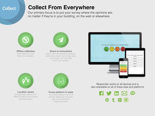 Collect Collect From Everywhere 
Our primary focus is to put your survey where the opinions are, 
no matter if they’re in your building, on the web or elsewhere. 
Cross platform in style 
Your surveys display nicely on all 
phones, tablets and computers 
and you can style them 
however you want. 
Offline collection! 
Saves data even when 
there’s no connection. 
Share to everywhere! 
Reach millions by sharing on Facebook, 
Twitter and LinkedIn. You can also share 
your surveys via E-mail, SMS 
and on your website. 
Location aware! 
Compare data collected from 
different locations as all answers 
store their location. 
Responster works on all devices and is 
also shareable on all of these sites and platforms 
 