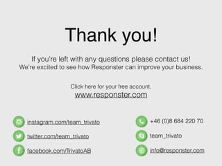 Thank you! 
If you’re left with any questions please contact us! 
We’re excited to see how Responster can improve your business. 
Click here for your free account. 
www.responster.com 
team_trivato 
info@responster.com 
instagram.com/team_trivato 
twitter.com/team_trivato 
facebook.com/TrivatoAB 
+46 (0)8 684 220 70 
