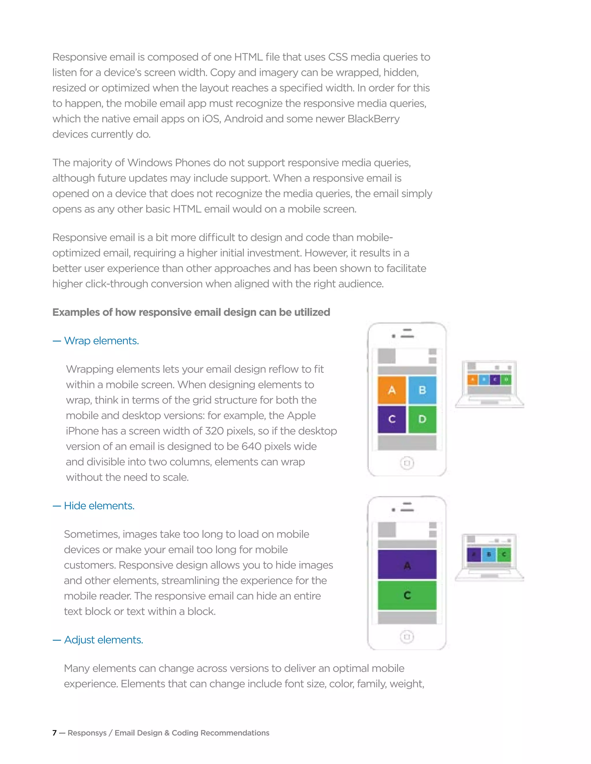 7 — Responsys / Email Design & Coding Recommendations
Responsive email is composed of one HTML file that uses CSS media queries to
listen for a device’s screen width. Copy and imagery can be wrapped, hidden,
resized or optimized when the layout reaches a specified width. In order for this
to happen, the mobile email app must recognize the responsive media queries,
which the native email apps on iOS, Android and some newer BlackBerry
devices currently do.
The majority of Windows Phones do not support responsive media queries,
although future updates may include support. When a responsive email is
opened on a device that does not recognize the media queries, the email simply
opens as any other basic HTML email would on a mobile screen.
Responsive email is a bit more difficult to design and code than mobile-
optimized email, requiring a higher initial investment. However, it results in a
better user experience than other approaches and has been shown to facilitate
higher click-through conversion when aligned with the right audience.
Examples of how responsive email design can be utilized
— Wrap elements.
Wrapping elements lets your email design reflow to fit
within a mobile screen. When designing elements to
wrap, think in terms of the grid structure for both the
mobile and desktop versions: for example, the Apple
iPhone has a screen width of 320 pixels, so if the desktop
version of an email is designed to be 640 pixels wide
and divisible into two columns, elements can wrap
without the need to scale.
— Hide elements.
Sometimes, images take too long to load on mobile
devices or make your email too long for mobile
customers. Responsive design allows you to hide images
and other elements, streamlining the experience for the
mobile reader. The responsive email can hide an entire
text block or text within a block.
— Adjust elements.
Many elements can change across versions to deliver an optimal mobile
experience. Elements that can change include font size, color, family, weight,
 