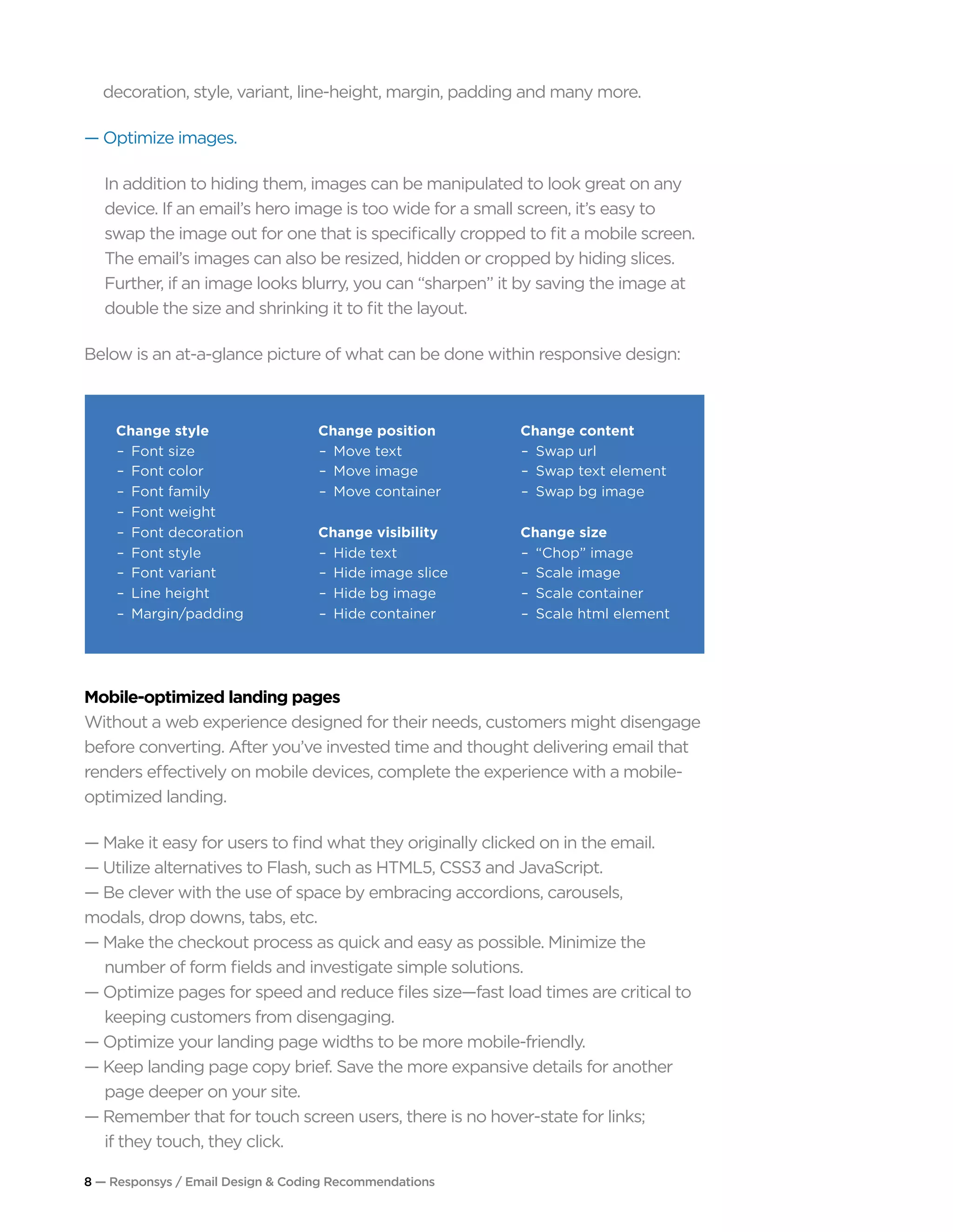 8 — Responsys / Email Design & Coding Recommendations
decoration, style, variant, line-height, margin, padding and many more.
— Optimize images.
In addition to hiding them, images can be manipulated to look great on any
device. If an email’s hero image is too wide for a small screen, it’s easy to
swap the image out for one that is specifically cropped to fit a mobile screen.
The email’s images can also be resized, hidden or cropped by hiding slices.
Further, if an image looks blurry, you can “sharpen” it by saving the image at
double the size and shrinking it to fit the layout.
Below is an at-a-glance picture of what can be done within responsive design:
Mobile-optimized landing pages
Without a web experience designed for their needs, customers might disengage
before converting. After you’ve invested time and thought delivering email that
renders effectively on mobile devices, complete the experience with a mobile-
optimized landing.
— Make it easy for users to find what they originally clicked on in the email.
— Utilize alternatives to Flash, such as HTML5, CSS3 and JavaScript.
— Be clever with the use of space by embracing accordions, carousels, 			
modals, drop downs, tabs, etc.
— Make the checkout process as quick and easy as possible. Minimize the 		
	 number of form fields and investigate simple solutions.
— Optimize pages for speed and reduce files size—fast load times are critical to 		
	 keeping customers from disengaging.
— Optimize your landing page widths to be more mobile-friendly.
— Keep landing page copy brief. Save the more expansive details for another 		
	 page deeper on your site.
— Remember that for touch screen users, there is no hover-state for links;
	 if they touch, they click.
Change style
Font size
Font color
Font family
Font weight
Font decoration
Font style
Font variant
Line height
Margin/padding
Change position
Move text
Move image
Move container
Change visibility
Hide text
Hide image slice
Hide bg image
Hide container
Change content
Swap url
Swap text element
Swap bg image
Change size
“Chop” image
Scale image
Scale container
Scale html element
 