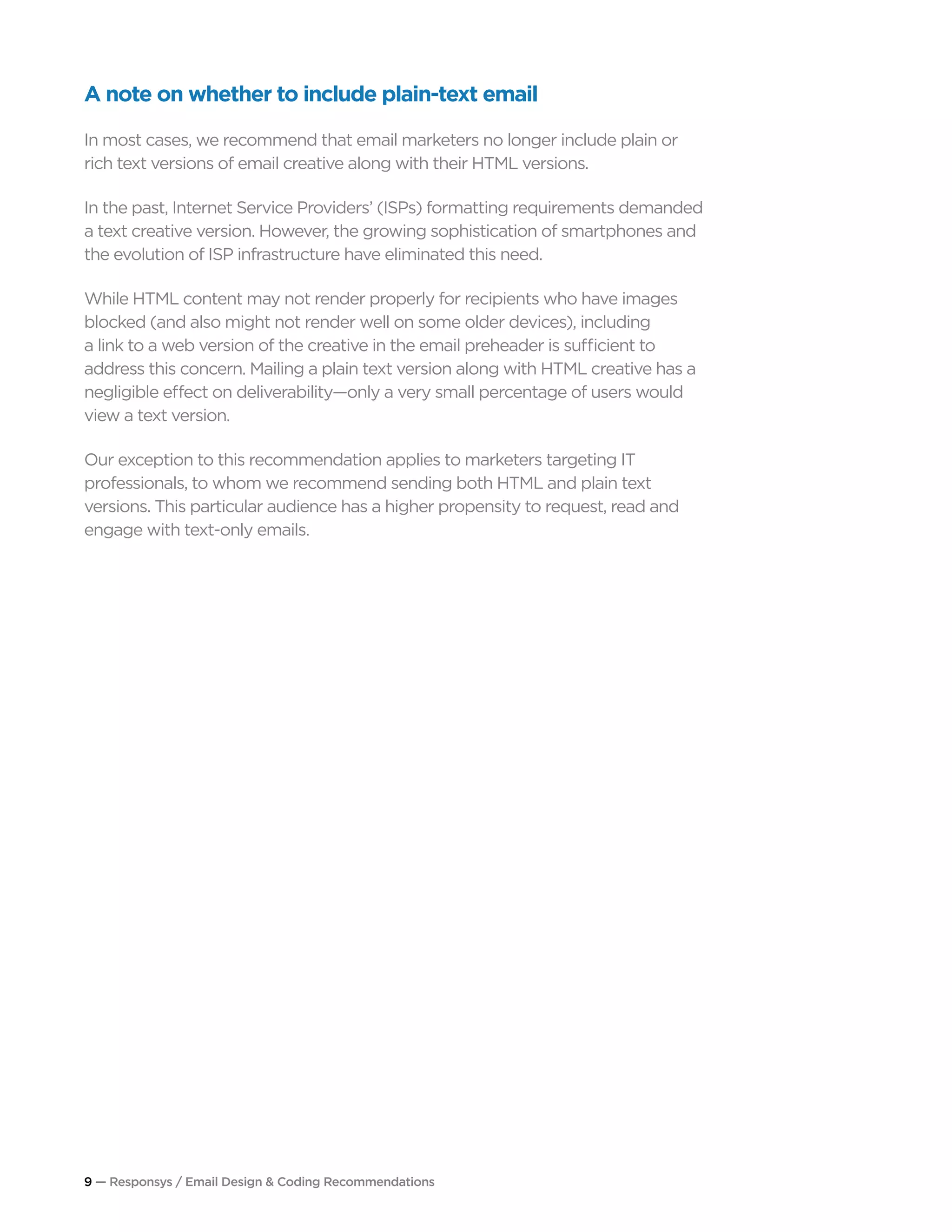 9 — Responsys / Email Design & Coding Recommendations
A note on whether to include plain-text email
In most cases, we recommend that email marketers no longer include plain or
rich text versions of email creative along with their HTML versions.
In the past, Internet Service Providers’ (ISPs) formatting requirements demanded
a text creative version. However, the growing sophistication of smartphones and
the evolution of ISP infrastructure have eliminated this need.
While HTML content may not render properly for recipients who have images
blocked (and also might not render well on some older devices), including
a link to a web version of the creative in the email preheader is sufficient to
address this concern. Mailing a plain text version along with HTML creative has a
negligible effect on deliverability—only a very small percentage of users would
view a text version.
Our exception to this recommendation applies to marketers targeting IT
professionals, to whom we recommend sending both HTML and plain text
versions. This particular audience has a higher propensity to request, read and
engage with text-only emails.
 