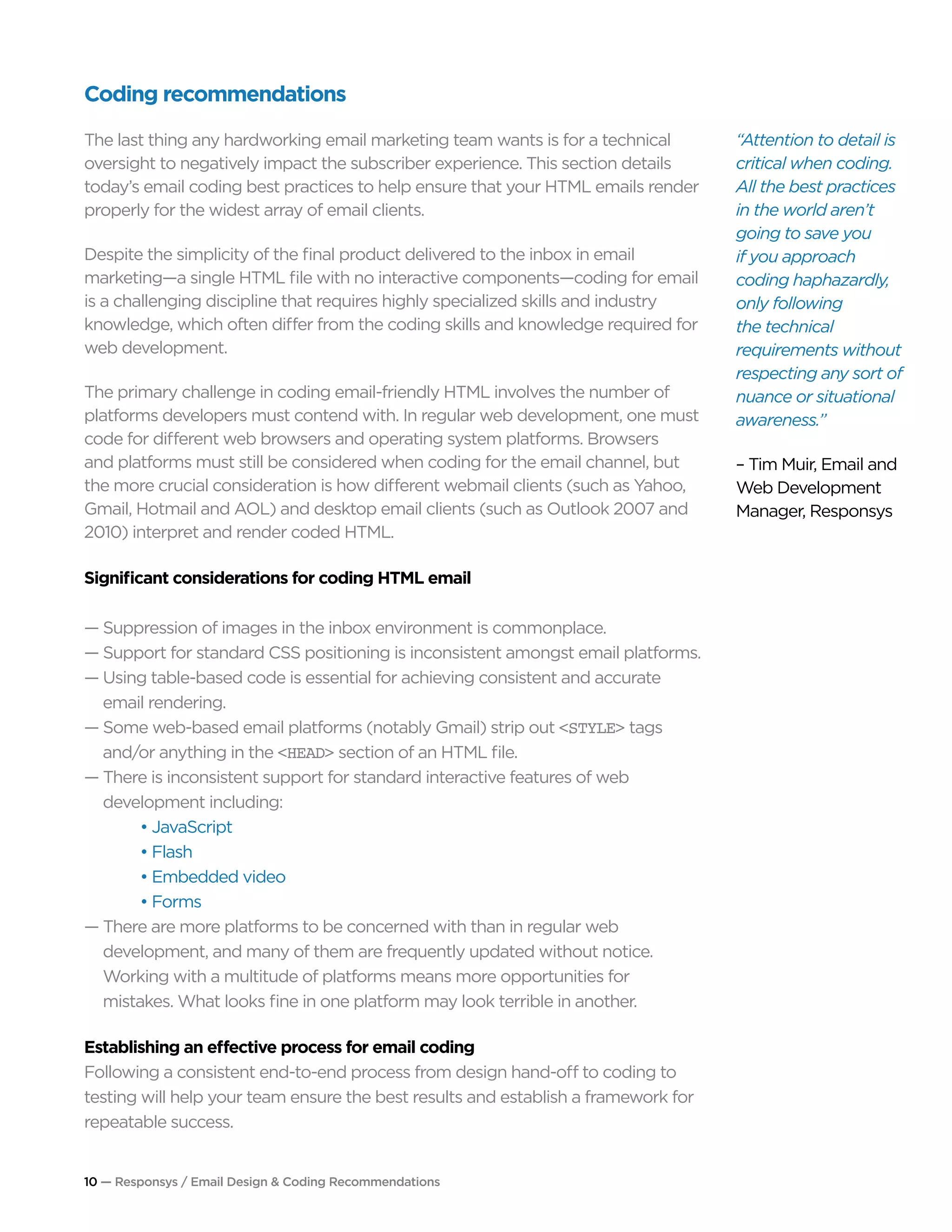 10 — Responsys / Email Design & Coding Recommendations
Coding recommendations
The last thing any hardworking email marketing team wants is for a technical
oversight to negatively impact the subscriber experience. This section details
today’s email coding best practices to help ensure that your HTML emails render
properly for the widest array of email clients.
Despite the simplicity of the final product delivered to the inbox in email
marketing—a single HTML file with no interactive components—coding for email
is a challenging discipline that requires highly specialized skills and industry
knowledge, which often differ from the coding skills and knowledge required for
web development.
The primary challenge in coding email-friendly HTML involves the number of
platforms developers must contend with. In regular web development, one must
code for different web browsers and operating system platforms. Browsers
and platforms must still be considered when coding for the email channel, but
the more crucial consideration is how different webmail clients (such as Yahoo,
Gmail, Hotmail and AOL) and desktop email clients (such as Outlook 2007 and
2010) interpret and render coded HTML.
Significant considerations for coding HTML email
— Suppression of images in the inbox environment is commonplace.
— Support for standard CSS positioning is inconsistent amongst email platforms.
— Using table-based code is essential for achieving consistent and accurate 		
	 email rendering.
— Some web-based email platforms (notably Gmail) strip out <STYLE> tags 		
	 and/or anything in the <HEAD> section of an HTML file.
— There is inconsistent support for standard interactive features of web 			
	 development including:
		 • JavaScript
		 • Flash
		 • Embedded video
		 • Forms
— There are more platforms to be concerned with than in regular web 	 		
	 development, and many of them are frequently updated without notice. 		
	 Working with a multitude of platforms means more opportunities for
	 mistakes. What looks fine in one platform may look terrible in another.
Establishing an effective process for email coding
Following a consistent end-to-end process from design hand-off to coding to
testing will help your team ensure the best results and establish a framework for
repeatable success.
“Attention to detail is
critical when coding.
All the best practices
in the world aren’t
going to save you
if you approach
coding haphazardly,
only following
the technical
requirements without
respecting any sort of
nuance or situational
awareness.”
– Tim Muir, Email and
Web Development
Manager, Responsys
 