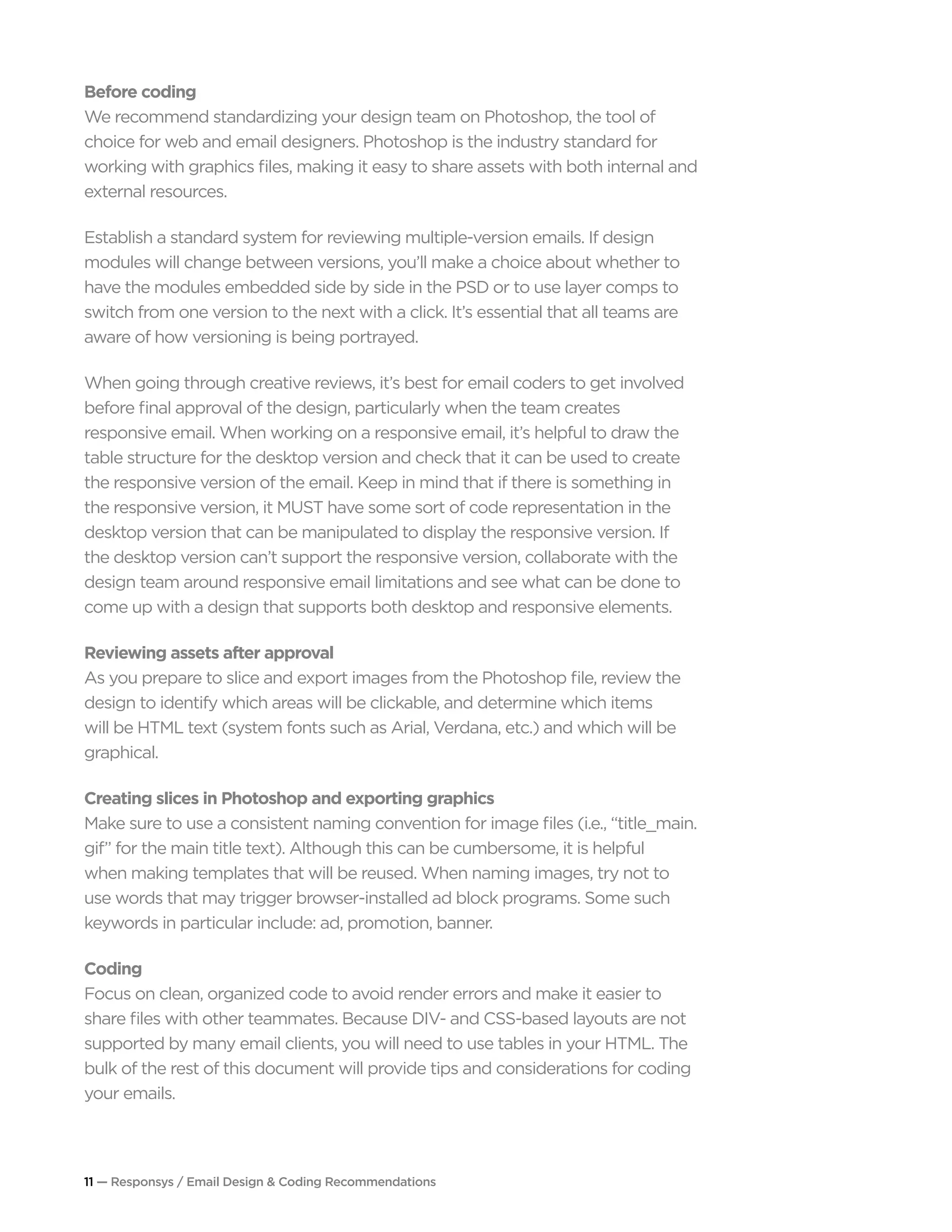 11 — Responsys / Email Design & Coding Recommendations
Before coding
We recommend standardizing your design team on Photoshop, the tool of
choice for web and email designers. Photoshop is the industry standard for
working with graphics files, making it easy to share assets with both internal and
external resources.
Establish a standard system for reviewing multiple-version emails. If design
modules will change between versions, you’ll make a choice about whether to
have the modules embedded side by side in the PSD or to use layer comps to
switch from one version to the next with a click. It’s essential that all teams are
aware of how versioning is being portrayed.
When going through creative reviews, it’s best for email coders to get involved
before final approval of the design, particularly when the team creates
responsive email. When working on a responsive email, it’s helpful to draw the
table structure for the desktop version and check that it can be used to create
the responsive version of the email. Keep in mind that if there is something in
the responsive version, it MUST have some sort of code representation in the
desktop version that can be manipulated to display the responsive version. If
the desktop version can’t support the responsive version, collaborate with the
design team around responsive email limitations and see what can be done to
come up with a design that supports both desktop and responsive elements.
Reviewing assets after approval
As you prepare to slice and export images from the Photoshop file, review the
design to identify which areas will be clickable, and determine which items
will be HTML text (system fonts such as Arial, Verdana, etc.) and which will be
graphical.
Creating slices in Photoshop and exporting graphics
Make sure to use a consistent naming convention for image files (i.e., “title_main.
gif” for the main title text). Although this can be cumbersome, it is helpful
when making templates that will be reused. When naming images, try not to
use words that may trigger browser-installed ad block programs. Some such
keywords in particular include: ad, promotion, banner.
Coding
Focus on clean, organized code to avoid render errors and make it easier to
share files with other teammates. Because DIV- and CSS-based layouts are not
supported by many email clients, you will need to use tables in your HTML. The
bulk of the rest of this document will provide tips and considerations for coding
your emails.
 