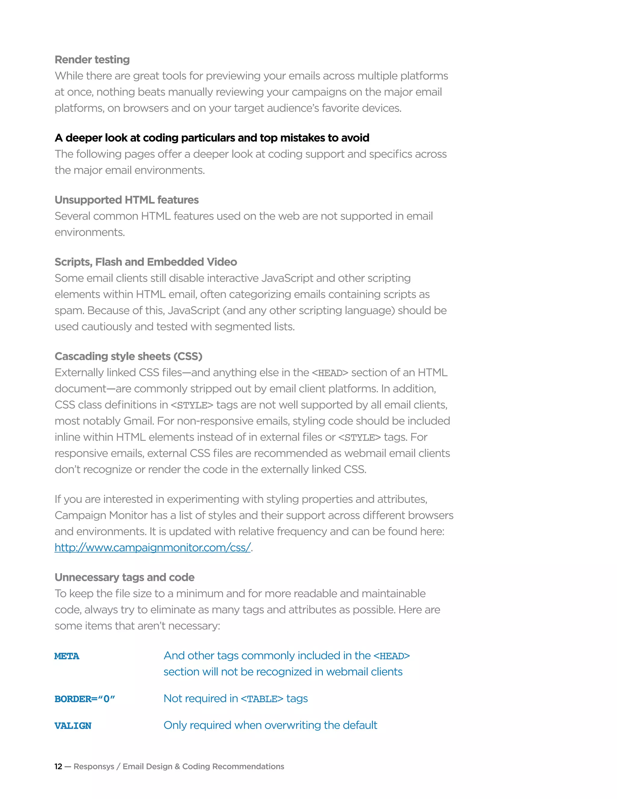 12 — Responsys / Email Design & Coding Recommendations
Render testing
While there are great tools for previewing your emails across multiple platforms
at once, nothing beats manually reviewing your campaigns on the major email
platforms, on browsers and on your target audience’s favorite devices.
A deeper look at coding particulars and top mistakes to avoid
The following pages offer a deeper look at coding support and specifics across
the major email environments.
Unsupported HTML features
Several common HTML features used on the web are not supported in email
environments.
Scripts, Flash and Embedded Video
Some email clients still disable interactive JavaScript and other scripting
elements within HTML email, often categorizing emails containing scripts as
spam. Because of this, JavaScript (and any other scripting language) should be
used cautiously and tested with segmented lists.
Cascading style sheets (CSS)
Externally linked CSS files—and anything else in the <HEAD> section of an HTML
document—are commonly stripped out by email client platforms. In addition,
CSS class definitions in <STYLE> tags are not well supported by all email clients,
most notably Gmail. For non-responsive emails, styling code should be included
inline within HTML elements instead of in external files or <STYLE> tags. For
responsive emails, external CSS files are recommended as webmail email clients
don’t recognize or render the code in the externally linked CSS.
If you are interested in experimenting with styling properties and attributes,
Campaign Monitor has a list of styles and their support across different browsers
and environments. It is updated with relative frequency and can be found here:
http://www.campaignmonitor.com/css/.
Unnecessary tags and code
To keep the file size to a minimum and for more readable and maintainable
code, always try to eliminate as many tags and attributes as possible. Here are
some items that aren’t necessary:
META	 And other tags commonly included in the <HEAD>
section will not be recognized in webmail clients
BORDER=“0”	 Not required in <TABLE> tags
VALIGN	 Only required when overwriting the default
 