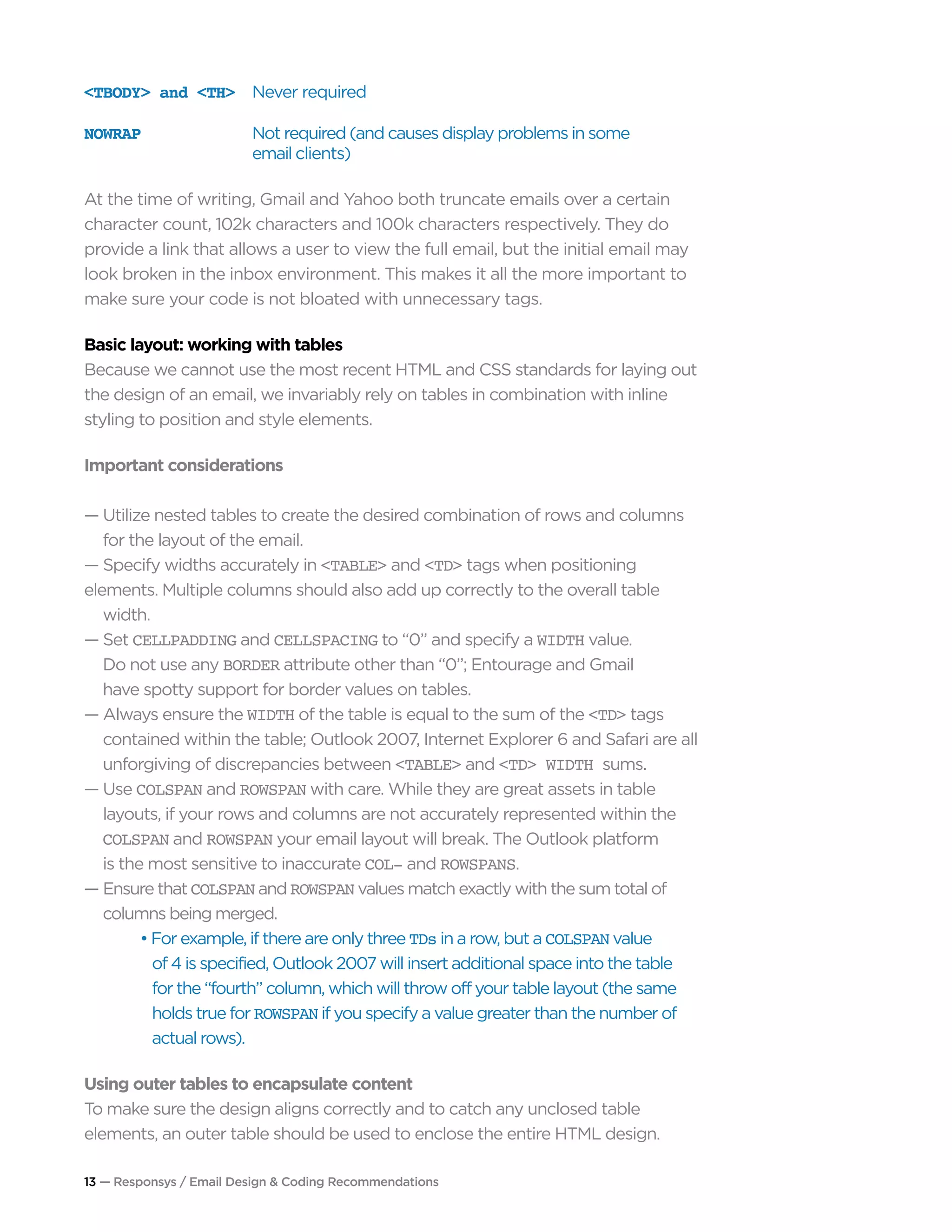 13 — Responsys / Email Design & Coding Recommendations
<TBODY> and <TH>	 Never required
NOWRAP	 Not required (and causes display problems in some
	 email clients)
At the time of writing, Gmail and Yahoo both truncate emails over a certain
character count, 102k characters and 100k characters respectively. They do
provide a link that allows a user to view the full email, but the initial email may
look broken in the inbox environment. This makes it all the more important to
make sure your code is not bloated with unnecessary tags.
Basic layout: working with tables
Because we cannot use the most recent HTML and CSS standards for laying out
the design of an email, we invariably rely on tables in combination with inline
styling to position and style elements.
Important considerations
— Utilize nested tables to create the desired combination of rows and columns 		
	 for the layout of the email.
— Specify widths accurately in <TABLE> and <TD> tags when positioning 			
elements. Multiple columns should also add up correctly to the overall table 		
	width.
— Set CELLPADDING and CELLSPACING to “0” and specify a WIDTH value.
	 Do not use any BORDER attribute other than “0”; Entourage and Gmail
	 have spotty support for border values on tables.
— Always ensure the WIDTH of the table is equal to the sum of the <TD> tags 		
	 contained within the table; Outlook 2007, Internet Explorer 6 and Safari are all 	
	 unforgiving of discrepancies between <TABLE> and <TD> WIDTH sums.
— Use COLSPAN and ROWSPAN with care. While they are great assets in table 		
	 layouts, if your rows and columns are not accurately represented within the 		
	 COLSPAN and ROWSPAN your email layout will break. The Outlook platform 		
	 is the most sensitive to inaccurate COL- and ROWSPANS.
— Ensure that COLSPAN and ROWSPAN values match exactly with the sum total of 		
	 columns being merged.
		 • For example, if there are only three TDs in a row, but a COLSPAN value
		 of 4 is specified, Outlook 2007 will insert additional space into the table
		 for the “fourth” column, which will throw off your table layout (the same 		
		 holds true for ROWSPAN if you specify a value greater than the number of 		
		 actual rows).
Using outer tables to encapsulate content
To make sure the design aligns correctly and to catch any unclosed table
elements, an outer table should be used to enclose the entire HTML design.
 