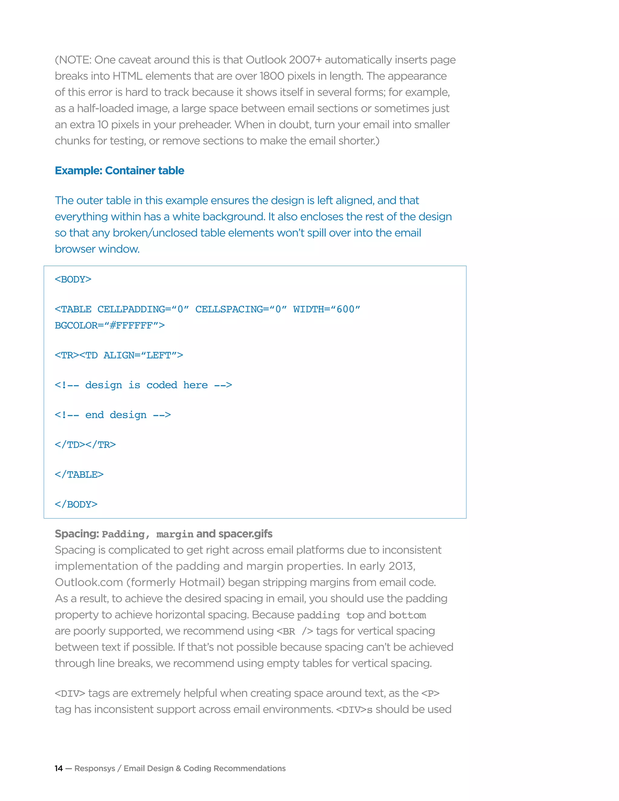 14 — Responsys / Email Design & Coding Recommendations
(NOTE: One caveat around this is that Outlook 2007+ automatically inserts page
breaks into HTML elements that are over 1800 pixels in length. The appearance
of this error is hard to track because it shows itself in several forms; for example,
as a half-loaded image, a large space between email sections or sometimes just
an extra 10 pixels in your preheader. When in doubt, turn your email into smaller
chunks for testing, or remove sections to make the email shorter.)
Example: Container table
The outer table in this example ensures the design is left aligned, and that
everything within has a white background. It also encloses the rest of the design
so that any broken/unclosed table elements won’t spill over into the email
browser window.
<BODY>
<TABLE CELLPADDING=“0” CELLSPACING=“0” WIDTH=“600”
BGCOLOR=“#FFFFFF”>
<TR><TD ALIGN=“LEFT”>
<!-- design is coded here -->
<!-- end design -->
</TD></TR>
</TABLE>
</BODY>
Spacing: Padding, margin and spacer.gifs
Spacing is complicated to get right across email platforms due to inconsistent
implementation of the padding and margin properties. In early 2013,
Outlook.com (formerly Hotmail) began stripping margins from email code.
As a result, to achieve the desired spacing in email, you should use the padding
property to achieve horizontal spacing. Because padding top and bottom
are poorly supported, we recommend using <BR /> tags for vertical spacing
between text if possible. If that’s not possible because spacing can’t be achieved
through line breaks, we recommend using empty tables for vertical spacing.
<DIV> tags are extremely helpful when creating space around text, as the <P>
tag has inconsistent support across email environments. <DIV>s should be used
 