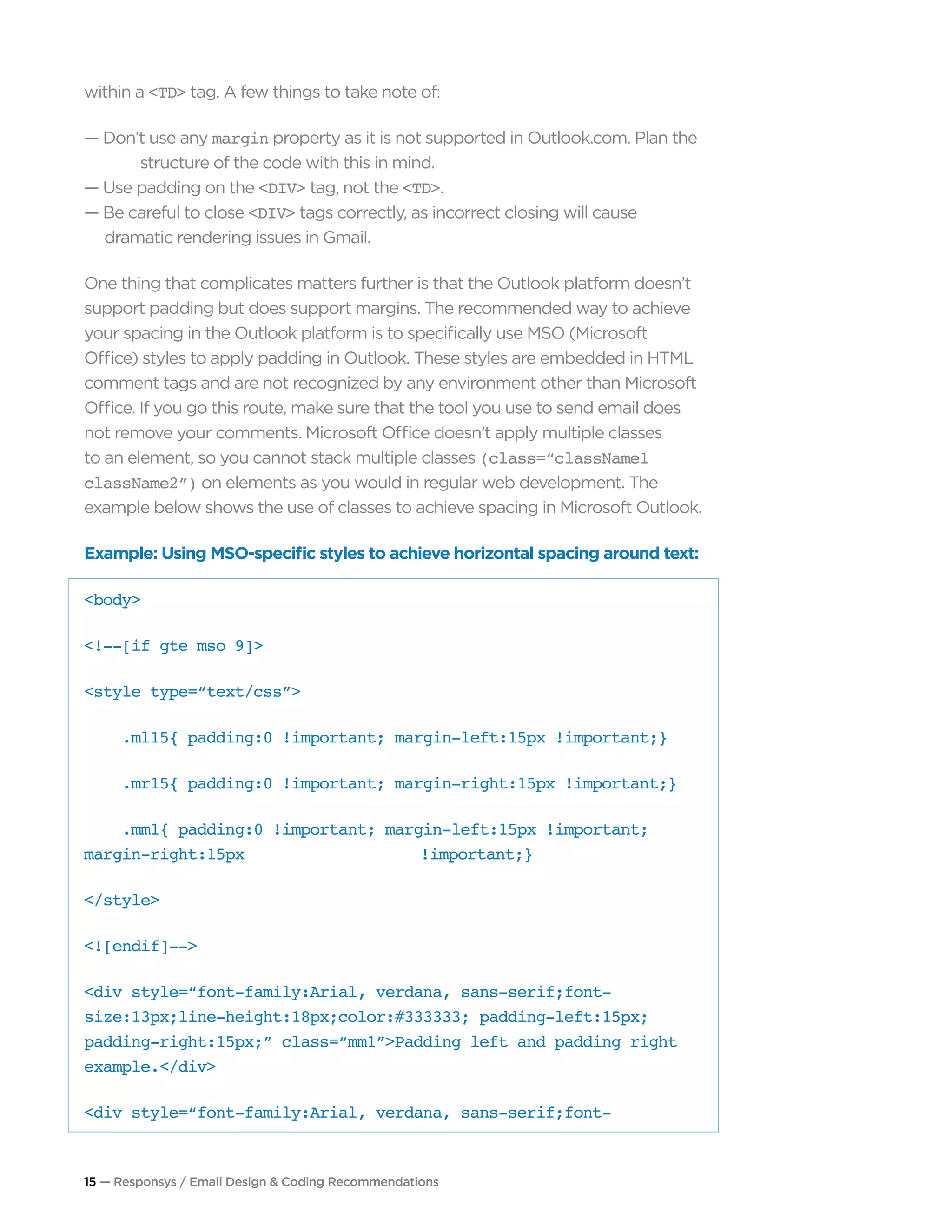 15 — Responsys / Email Design & Coding Recommendations
within a <TD> tag. A few things to take note of:
— Don’t use any margin property as it is not supported in Outlook.com. Plan the 	
		 structure of the code with this in mind.
— Use padding on the <DIV> tag, not the <TD>.
— Be careful to close <DIV> tags correctly, as incorrect closing will cause 			
	 dramatic rendering issues in Gmail.
One thing that complicates matters further is that the Outlook platform doesn’t
support padding but does support margins. The recommended way to achieve
your spacing in the Outlook platform is to specifically use MSO (Microsoft
Office) styles to apply padding in Outlook. These styles are embedded in HTML
comment tags and are not recognized by any environment other than Microsoft
Office. If you go this route, make sure that the tool you use to send email does
not remove your comments. Microsoft Office doesn’t apply multiple classes
to an element, so you cannot stack multiple classes (class=“className1
className2”) on elements as you would in regular web development. The
example below shows the use of classes to achieve spacing in Microsoft Outlook.
Example: Using MSO-specific styles to achieve horizontal spacing around text:
<body>
<!--[if gte mso 9]>
<style type=“text/css”>
.ml15{ padding:0 !important; margin-left:15px !important;}
.mr15{ padding:0 !important; margin-right:15px !important;}
.mm1{ padding:0 !important; margin-left:15px !important;
margin-right:15px 			!important;}
</style>
<![endif]-->
<div style=“font-family:Arial, verdana, sans-serif;font-
size:13px;line-height:18px;color:#333333; padding-left:15px;
padding-right:15px;” class=“mm1”>Padding left and padding right
example.</div>
<div style=“font-family:Arial, verdana, sans-serif;font-
 