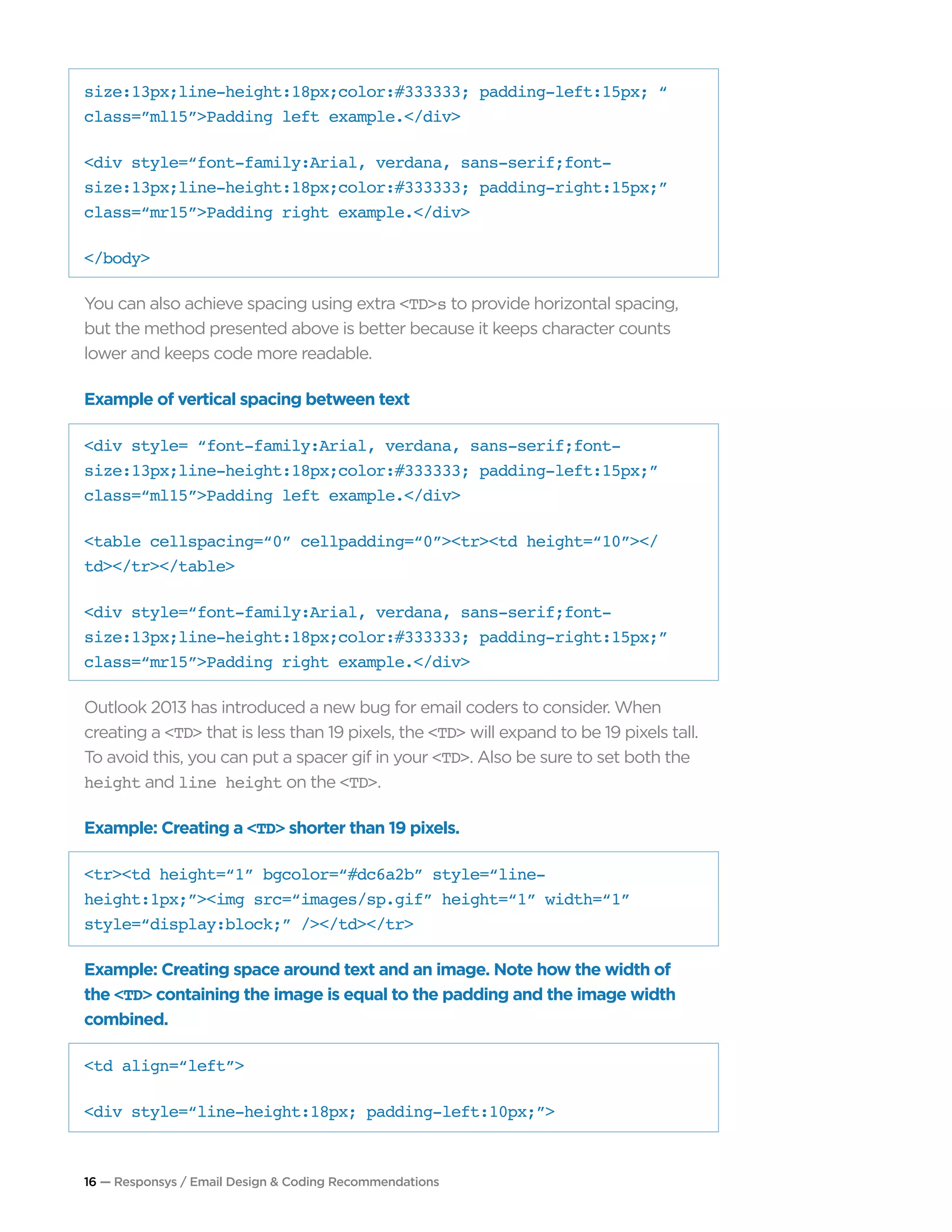 16 — Responsys / Email Design & Coding Recommendations
size:13px;line-height:18px;color:#333333; padding-left:15px; “
class=”ml15”>Padding left example.</div>
<div style=“font-family:Arial, verdana, sans-serif;font-
size:13px;line-height:18px;color:#333333; padding-right:15px;”
class=“mr15”>Padding right example.</div>
</body>
You can also achieve spacing using extra <TD>s to provide horizontal spacing,
but the method presented above is better because it keeps character counts
lower and keeps code more readable.
Example of vertical spacing between text
<div style= “font-family:Arial, verdana, sans-serif;font-
size:13px;line-height:18px;color:#333333; padding-left:15px;”
class=“ml15”>Padding left example.</div>
<table cellspacing=“0” cellpadding=“0”><tr><td height=“10”></
td></tr></table>
<div style=“font-family:Arial, verdana, sans-serif;font-
size:13px;line-height:18px;color:#333333; padding-right:15px;”
class=“mr15”>Padding right example.</div>
Outlook 2013 has introduced a new bug for email coders to consider. When
creating a <TD> that is less than 19 pixels, the <TD> will expand to be 19 pixels tall.
To avoid this, you can put a spacer gif in your <TD>. Also be sure to set both the
height and line height on the <TD>.
Example: Creating a <TD> shorter than 19 pixels.
<tr><td height=“1” bgcolor=“#dc6a2b” style=“line-
height:1px;”><img src=“images/sp.gif” height=“1” width=“1”
style=“display:block;” /></td></tr>
Example: Creating space around text and an image. Note how the width of
the <TD> containing the image is equal to the padding and the image width
combined.
<td align=“left”>
<div style=“line-height:18px; padding-left:10px;”>
 