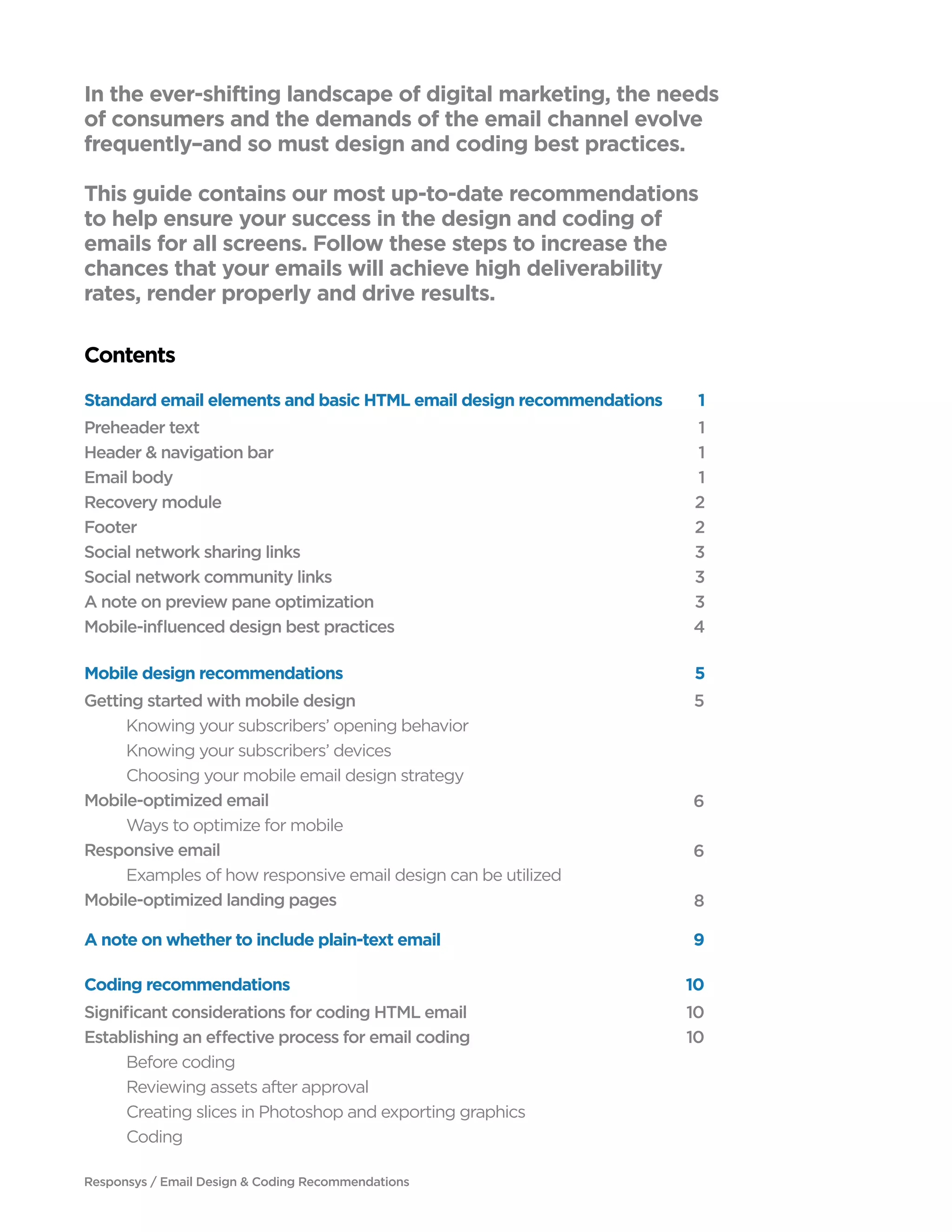 In the ever-shifting landscape of digital marketing, the needs
of consumers and the demands of the email channel evolve
frequently–and so must design and coding best practices.
This guide contains our most up-to-date recommendations
to help ensure your success in the design and coding of
emails for all screens. Follow these steps to increase the
chances that your emails will achieve high deliverability
rates, render properly and drive results.
Contents
Preheader text
Header & navigation bar
Email body
Recovery module
Footer
Social network sharing links
Social network community links
A note on preview pane optimization
Mobile-influenced design best practices
1
1
1
2
2
3
3
3
4
Getting started with mobile design
	 Knowing your subscribers’ opening behavior
	 Knowing your subscribers’ devices
	 Choosing your mobile email design strategy
Mobile-optimized email
	 Ways to optimize for mobile
Responsive email
	 Examples of how responsive email design can be utilized
Mobile-optimized landing pages
5
	
6
	
6
	
8
Significant considerations for coding HTML email
Establishing an effective process for email coding
	 Before coding
	 Reviewing assets after approval
	 Creating slices in Photoshop and exporting graphics
	Coding
10
10
	
Standard email elements and basic HTML email design recommendations 1
Mobile design recommendations 5
Coding recommendations
A note on whether to include plain-text email 9
10
Responsys / Email Design & Coding Recommendations
 