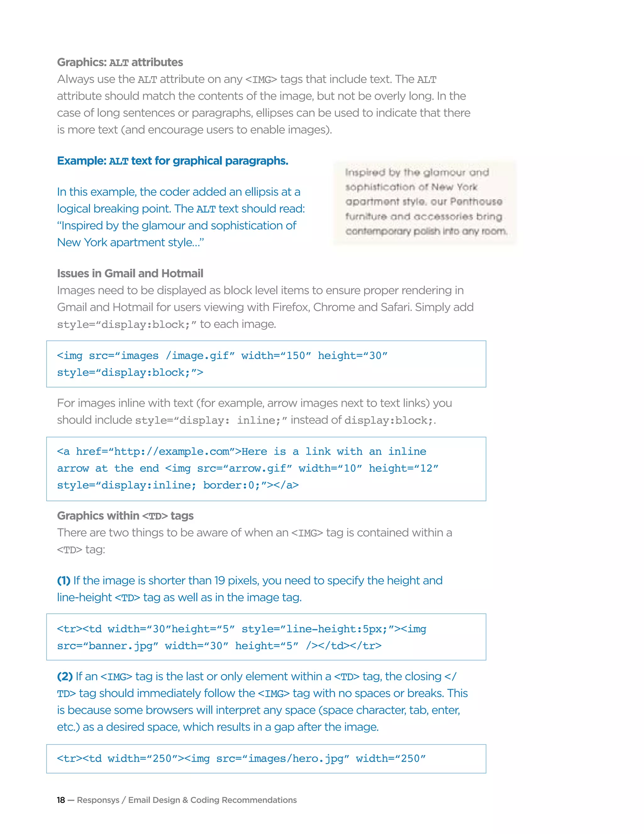 18 — Responsys / Email Design & Coding Recommendations
Graphics: ALT attributes
Always use the ALT attribute on any <IMG> tags that include text. The ALT
attribute should match the contents of the image, but not be overly long. In the
case of long sentences or paragraphs, ellipses can be used to indicate that there
is more text (and encourage users to enable images).
Example: ALT text for graphical paragraphs.
In this example, the coder added an ellipsis at a
logical breaking point. The ALT text should read:
“Inspired by the glamour and sophistication of
New York apartment style…”
Issues in Gmail and Hotmail
Images need to be displayed as block level items to ensure proper rendering in
Gmail and Hotmail for users viewing with Firefox, Chrome and Safari. Simply add
style=“display:block;” to each image.
<img src=“images /image.gif” width=“150” height=“30”
style=“display:block;”>
For images inline with text (for example, arrow images next to text links) you
should include style=“display: inline;” instead of display:block;.
<a href=“http://example.com”>Here is a link with an inline
arrow at the end <img src=“arrow.gif” width=“10” height=“12”
style=“display:inline; border:0;”></a>
Graphics within <TD> tags
There are two things to be aware of when an <IMG> tag is contained within a
<TD> tag:
(1) If the image is shorter than 19 pixels, you need to specify the height and
line-height <TD> tag as well as in the image tag.
<tr><td width=“30”height=“5” style=”line-height:5px;”><img
src=“banner.jpg” width=“30” height=“5” /></td></tr>
(2) If an <IMG> tag is the last or only element within a <TD> tag, the closing </
TD> tag should immediately follow the <IMG> tag with no spaces or breaks. This
is because some browsers will interpret any space (space character, tab, enter,
etc.) as a desired space, which results in a gap after the image.
<tr><td width=“250”><img src=“images/hero.jpg” width=“250”
 