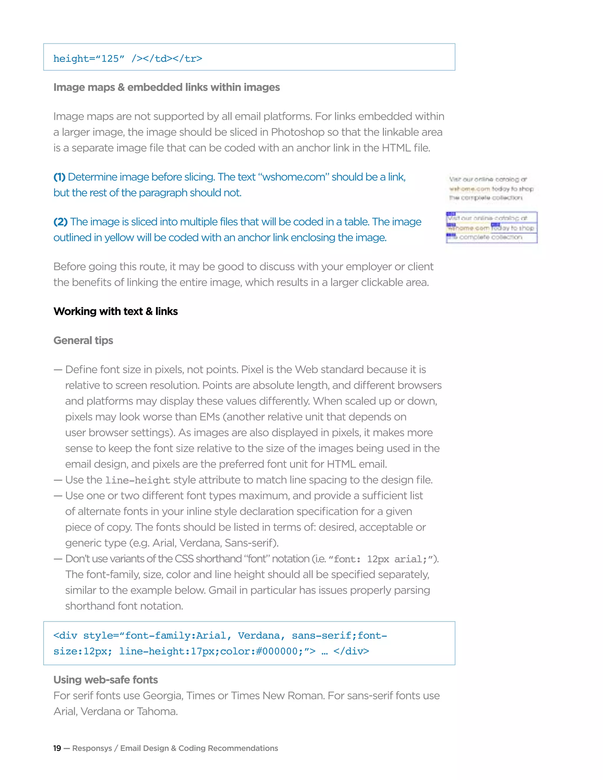 19 — Responsys / Email Design & Coding Recommendations
height=“125” /></td></tr>
Image maps & embedded links within images
Image maps are not supported by all email platforms. For links embedded within
a larger image, the image should be sliced in Photoshop so that the linkable area
is a separate image file that can be coded with an anchor link in the HTML file.
(1) Determine image before slicing. The text “wshome.com” should be a link,
but the rest of the paragraph should not.
(2) The image is sliced into multiple files that will be coded in a table. The image
outlined in yellow will be coded with an anchor link enclosing the image.
Before going this route, it may be good to discuss with your employer or client
the benefits of linking the entire image, which results in a larger clickable area.
Working with text & links
General tips
— Define font size in pixels, not points. Pixel is the Web standard because it is 		
	 relative to screen resolution. Points are absolute length, and different browsers 	
	 and platforms may display these values differently. When scaled up or down, 		
	 pixels may look worse than EMs (another relative unit that depends on
	 user browser settings). As images are also displayed in pixels, it makes more 		
	 sense to keep the font size relative to the size of the images being used in the 		
	 email design, and pixels are the preferred font unit for HTML email.
— Use the line-height style attribute to match line spacing to the design file.
— Use one or two different font types maximum, and provide a sufficient list 		
	 of alternate fonts in your inline style declaration specification for a given
	 piece of copy. The fonts should be listed in terms of: desired, acceptable or 		
	 generic type (e.g. Arial, Verdana, Sans-serif).
— Don’tusevariantsoftheCSSshorthand“font”notation(i.e.“font: 12px arial;”). 		
	 The font-family, size, color and line height should all be specified separately, 		
	 similar to the example below. Gmail in particular has issues properly parsing 		
	 shorthand font notation.
<div style=“font-family:Arial, Verdana, sans-serif;font-
size:12px; line-height:17px;color:#000000;”> … </div>
Using web-safe fonts
For serif fonts use Georgia, Times or Times New Roman. For sans-serif fonts use
Arial, Verdana or Tahoma.
 