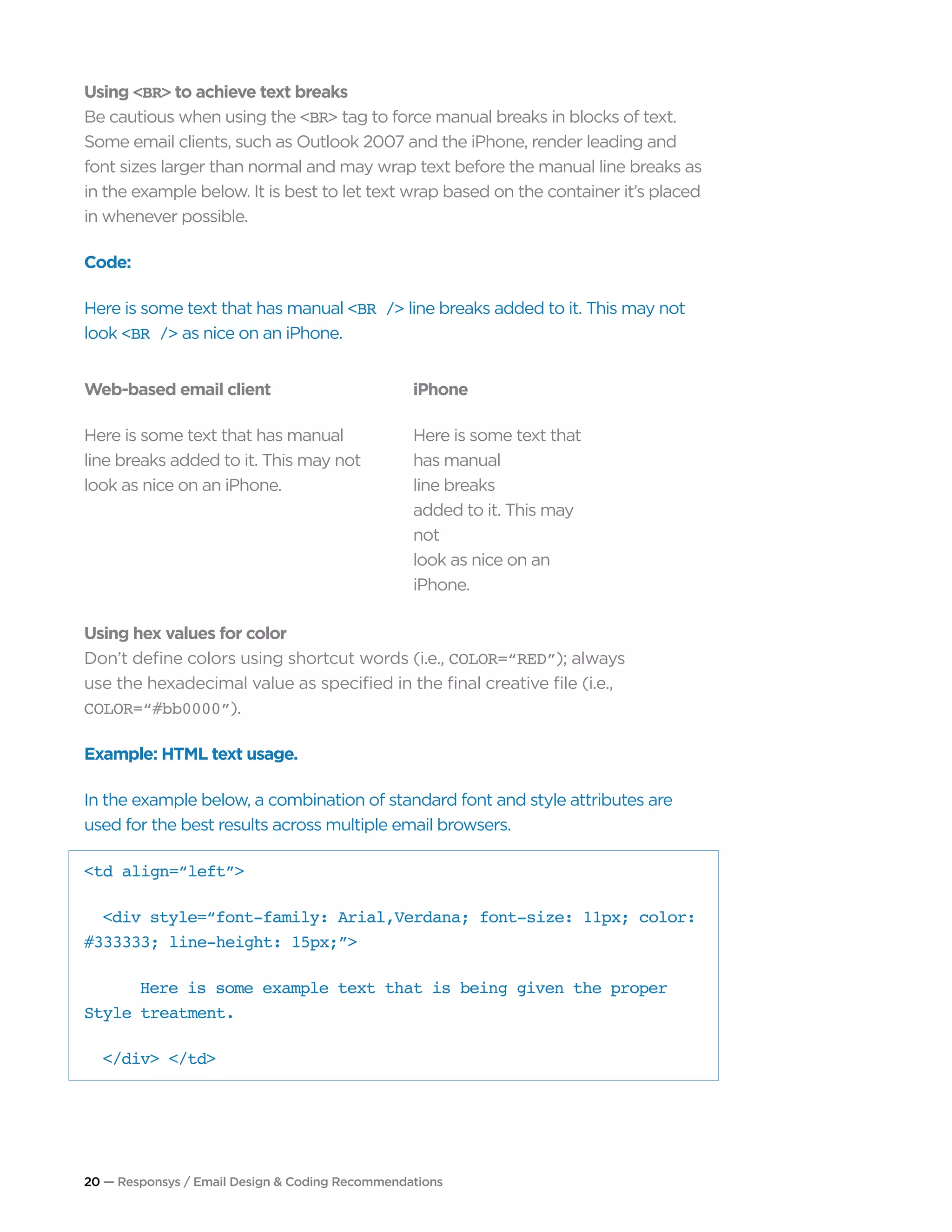 20 — Responsys / Email Design & Coding Recommendations
Using <BR> to achieve text breaks
Be cautious when using the <BR> tag to force manual breaks in blocks of text.
Some email clients, such as Outlook 2007 and the iPhone, render leading and
font sizes larger than normal and may wrap text before the manual line breaks as
in the example below. It is best to let text wrap based on the container it’s placed
in whenever possible.
Code:
Here is some text that has manual <BR /> line breaks added to it. This may not
look <BR /> as nice on an iPhone.
Using hex values for color
Don’t define colors using shortcut words (i.e., COLOR=“RED”); always
use the hexadecimal value as specified in the final creative file (i.e.,
COLOR=“#bb0000”).
Example: HTML text usage.
In the example below, a combination of standard font and style attributes are
used for the best results across multiple email browsers.
<td align=“left”>
	 <div style=“font-family: Arial,Verdana; font-size: 11px; color:
#333333; line-height: 15px;”>
		 Here is some example text that is being given the proper
Style treatment.
	 </div> </td>
Web-based email client
Here is some text that has manual
line breaks added to it. This may not
look as nice on an iPhone.
iPhone
Here is some text that
has manual
line breaks
added to it. This may
not
look as nice on an
iPhone.
 