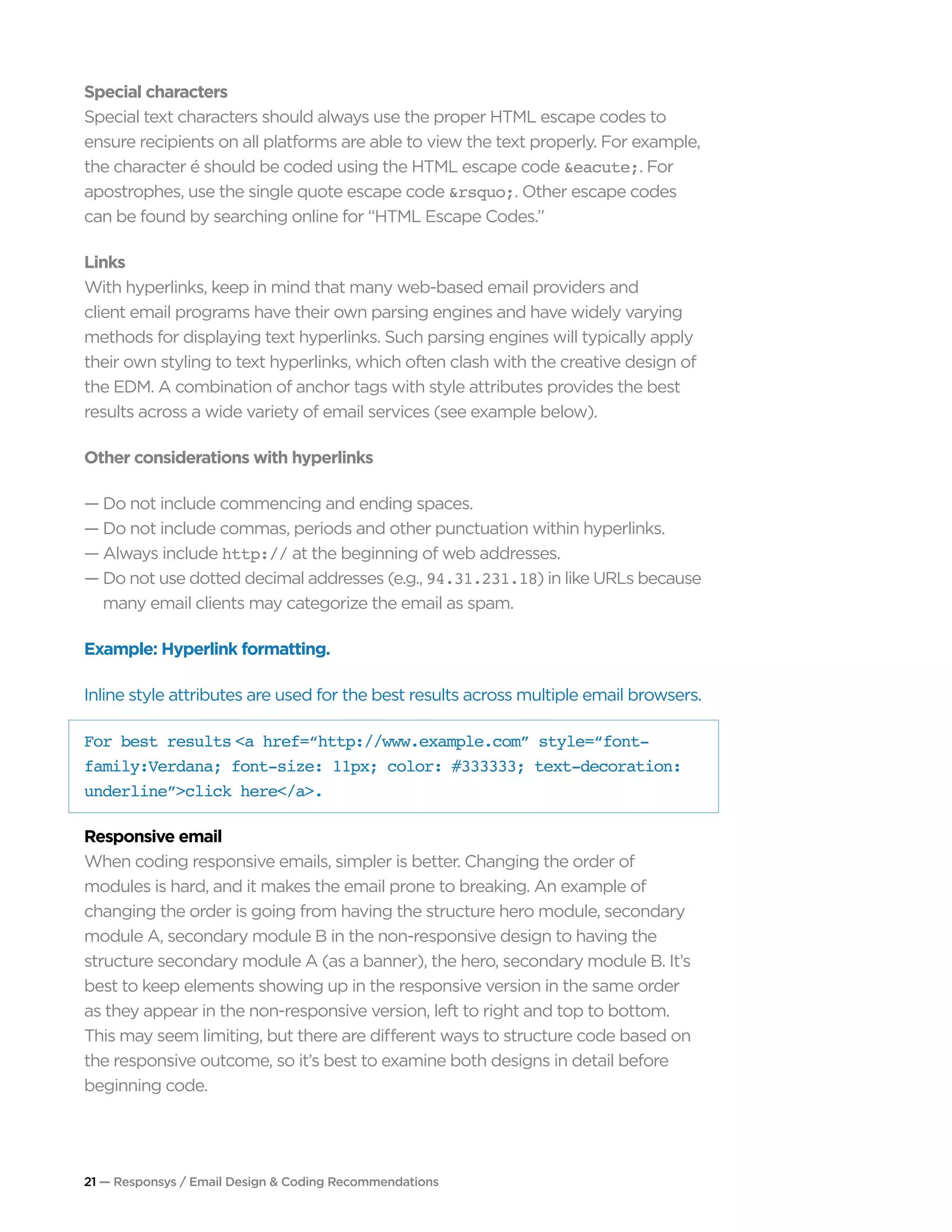 21 — Responsys / Email Design & Coding Recommendations
Special characters
Special text characters should always use the proper HTML escape codes to
ensure recipients on all platforms are able to view the text properly. For example,
the character é should be coded using the HTML escape code &eacute;. For
apostrophes, use the single quote escape code &rsquo;. Other escape codes
can be found by searching online for “HTML Escape Codes.”
Links
With hyperlinks, keep in mind that many web-based email providers and
client email programs have their own parsing engines and have widely varying
methods for displaying text hyperlinks. Such parsing engines will typically apply
their own styling to text hyperlinks, which often clash with the creative design of
the EDM. A combination of anchor tags with style attributes provides the best
results across a wide variety of email services (see example below).
Other considerations with hyperlinks
— Do not include commencing and ending spaces.
— Do not include commas, periods and other punctuation within hyperlinks.
— Always include http:// at the beginning of web addresses.
— Do not use dotted decimal addresses (e.g., 94.31.231.18) in like URLs because	
	 many email clients may categorize the email as spam.
Example: Hyperlink formatting.
Inline style attributes are used for the best results across multiple email browsers.
For best results <a href=“http://www.example.com” style=“font-
family:Verdana; font-size: 11px; color: #333333; text-decoration:
underline”>click here</a>.
Responsive email
When coding responsive emails, simpler is better. Changing the order of
modules is hard, and it makes the email prone to breaking. An example of
changing the order is going from having the structure hero module, secondary
module A, secondary module B in the non-responsive design to having the
structure secondary module A (as a banner), the hero, secondary module B. It’s
best to keep elements showing up in the responsive version in the same order
as they appear in the non-responsive version, left to right and top to bottom.
This may seem limiting, but there are different ways to structure code based on
the responsive outcome, so it’s best to examine both designs in detail before
beginning code.
 