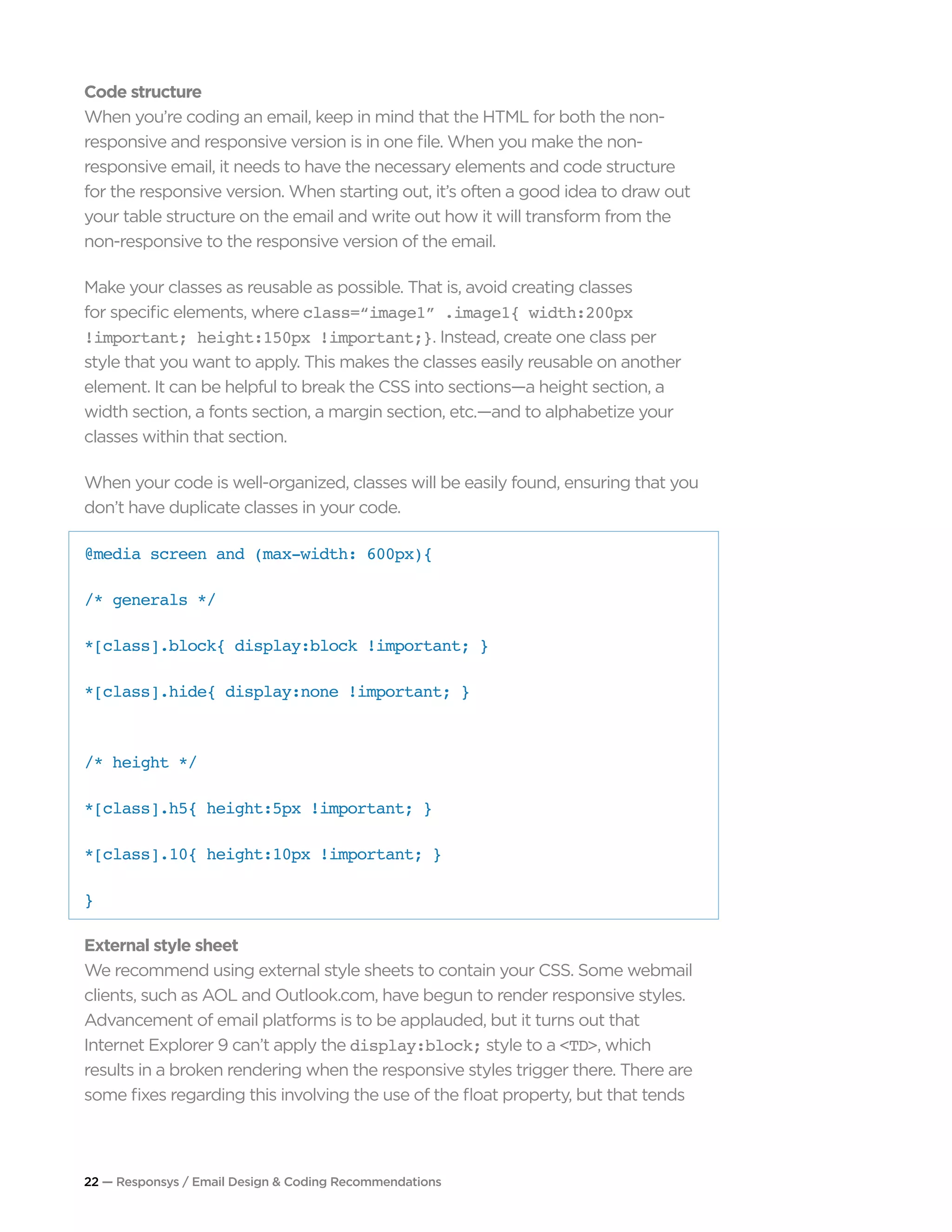 22 — Responsys / Email Design & Coding Recommendations
Code structure
When you’re coding an email, keep in mind that the HTML for both the non-
responsive and responsive version is in one file. When you make the non-
responsive email, it needs to have the necessary elements and code structure
for the responsive version. When starting out, it’s often a good idea to draw out
your table structure on the email and write out how it will transform from the
non-responsive to the responsive version of the email.
Make your classes as reusable as possible. That is, avoid creating classes
for specific elements, where class=“image1” .image1{ width:200px
!important; height:150px !important;}. Instead, create one class per
style that you want to apply. This makes the classes easily reusable on another
element. It can be helpful to break the CSS into sections—a height section, a
width section, a fonts section, a margin section, etc.—and to alphabetize your
classes within that section.
When your code is well-organized, classes will be easily found, ensuring that you
don’t have duplicate classes in your code.
@media screen and (max-width: 600px){ 		 		
/* generals */ 		
*[class].block{ display:block !important; }
*[class].hide{ display:none !important; } 		
/* height */ 		
*[class].h5{ height:5px !important; } 		
*[class].10{ height:10px !important; }
}
External style sheet
We recommend using external style sheets to contain your CSS. Some webmail
clients, such as AOL and Outlook.com, have begun to render responsive styles.
Advancement of email platforms is to be applauded, but it turns out that
Internet Explorer 9 can’t apply the display:block; style to a <TD>, which
results in a broken rendering when the responsive styles trigger there. There are
some fixes regarding this involving the use of the float property, but that tends
 
