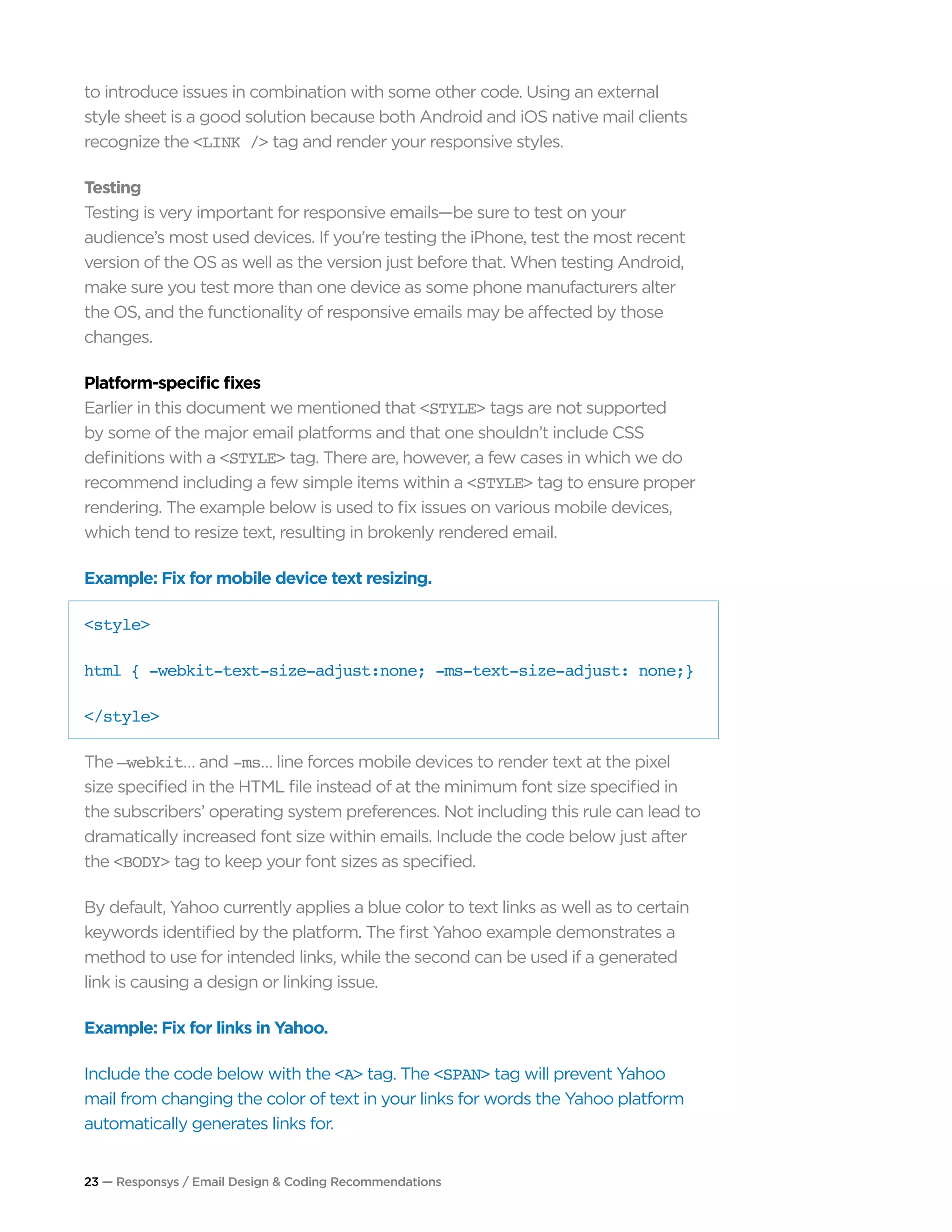 23 — Responsys / Email Design & Coding Recommendations
to introduce issues in combination with some other code. Using an external
style sheet is a good solution because both Android and iOS native mail clients
recognize the <LINK /> tag and render your responsive styles.
Testing
Testing is very important for responsive emails—be sure to test on your
audience’s most used devices. If you’re testing the iPhone, test the most recent
version of the OS as well as the version just before that. When testing Android,
make sure you test more than one device as some phone manufacturers alter
the OS, and the functionality of responsive emails may be affected by those
changes.
Platform-specific fixes
Earlier in this document we mentioned that <STYLE> tags are not supported
by some of the major email platforms and that one shouldn’t include CSS
definitions with a <STYLE> tag. There are, however, a few cases in which we do
recommend including a few simple items within a <STYLE> tag to ensure proper
rendering. The example below is used to fix issues on various mobile devices,
which tend to resize text, resulting in brokenly rendered email.
Example: Fix for mobile device text resizing.
<style>
html { -webkit-text-size-adjust:none; -ms-text-size-adjust: none;}
</style>
The –webkit… and -ms… line forces mobile devices to render text at the pixel
size specified in the HTML file instead of at the minimum font size specified in
the subscribers’ operating system preferences. Not including this rule can lead to
dramatically increased font size within emails. Include the code below just after
the <BODY> tag to keep your font sizes as specified.
By default, Yahoo currently applies a blue color to text links as well as to certain
keywords identified by the platform. The first Yahoo example demonstrates a
method to use for intended links, while the second can be used if a generated
link is causing a design or linking issue.
Example: Fix for links in Yahoo.
Include the code below with the <A> tag. The <SPAN> tag will prevent Yahoo
mail from changing the color of text in your links for words the Yahoo platform
automatically generates links for.
 