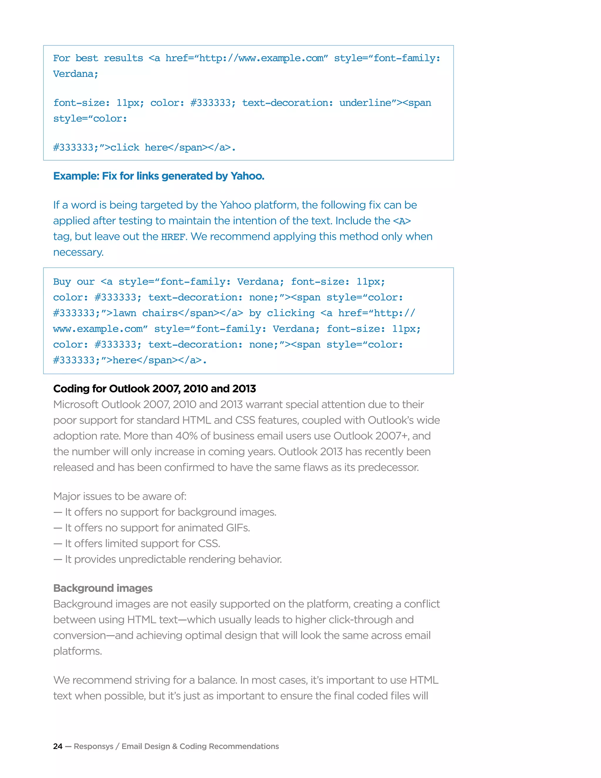 24 — Responsys / Email Design & Coding Recommendations
For best results <a href=“http://www.example.com” style=“font-family:
Verdana;
font-size: 11px; color: #333333; text-decoration: underline”><span
style=“color:
#333333;”>click here</span></a>.
Example: Fix for links generated by Yahoo.
If a word is being targeted by the Yahoo platform, the following fix can be
applied after testing to maintain the intention of the text. Include the <A>
tag, but leave out the HREF. We recommend applying this method only when
necessary.
Buy our <a style=“font-family: Verdana; font-size: 11px;
color: #333333; text-decoration: none;”><span style=“color:
#333333;”>lawn chairs</span></a> by clicking <a href=“http://
www.example.com” style=“font-family: Verdana; font-size: 11px;
color: #333333; text-decoration: none;”><span style=“color:
#333333;”>here</span></a>.
Coding for Outlook 2007, 2010 and 2013
Microsoft Outlook 2007, 2010 and 2013 warrant special attention due to their
poor support for standard HTML and CSS features, coupled with Outlook’s wide
adoption rate. More than 40% of business email users use Outlook 2007+, and
the number will only increase in coming years. Outlook 2013 has recently been
released and has been confirmed to have the same flaws as its predecessor.
Major issues to be aware of:
— It offers no support for background images.
— It offers no support for animated GIFs.
— It offers limited support for CSS.
— It provides unpredictable rendering behavior.
Background images
Background images are not easily supported on the platform, creating a conflict
between using HTML text—which usually leads to higher click-through and
conversion—and achieving optimal design that will look the same across email
platforms.
We recommend striving for a balance. In most cases, it’s important to use HTML
text when possible, but it’s just as important to ensure the final coded files will
 