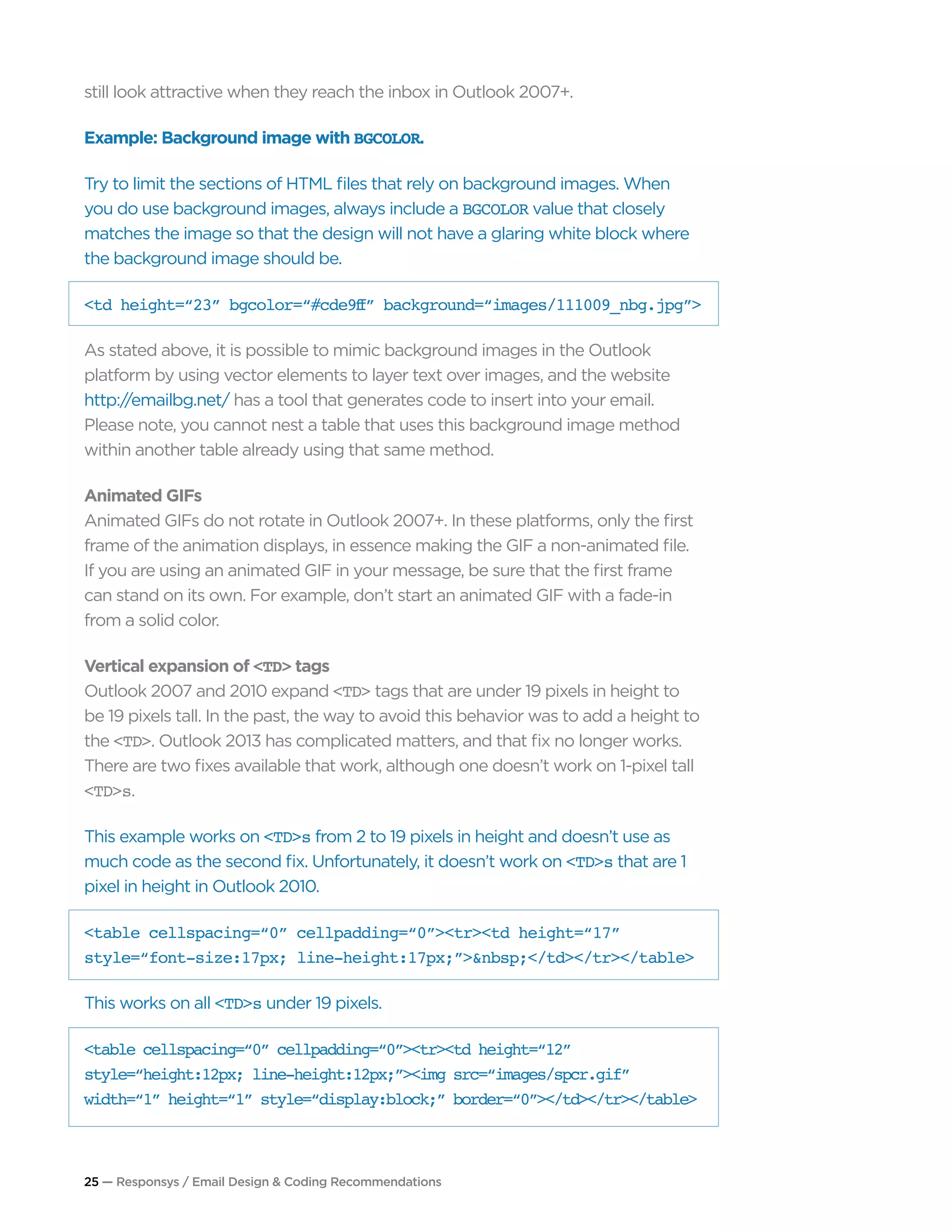 25 — Responsys / Email Design & Coding Recommendations
still look attractive when they reach the inbox in Outlook 2007+.
Example: Background image with BGCOLOR.
Try to limit the sections of HTML files that rely on background images. When
you do use background images, always include a BGCOLOR value that closely
matches the image so that the design will not have a glaring white block where
the background image should be.
<td height=“23” bgcolor=“#cde9ff” background=“images/111009_nbg.jpg”>
As stated above, it is possible to mimic background images in the Outlook
platform by using vector elements to layer text over images, and the website
http://emailbg.net/ has a tool that generates code to insert into your email.
Please note, you cannot nest a table that uses this background image method
within another table already using that same method.
Animated GIFs
Animated GIFs do not rotate in Outlook 2007+. In these platforms, only the first
frame of the animation displays, in essence making the GIF a non-animated file.
If you are using an animated GIF in your message, be sure that the first frame
can stand on its own. For example, don’t start an animated GIF with a fade-in
from a solid color.
Vertical expansion of <TD> tags
Outlook 2007 and 2010 expand <TD> tags that are under 19 pixels in height to
be 19 pixels tall. In the past, the way to avoid this behavior was to add a height to
the <TD>. Outlook 2013 has complicated matters, and that fix no longer works.
There are two fixes available that work, although one doesn’t work on 1-pixel tall
<TD>s.
This example works on <TD>s from 2 to 19 pixels in height and doesn’t use as
much code as the second fix. Unfortunately, it doesn’t work on <TD>s that are 1
pixel in height in Outlook 2010.
<table cellspacing=“0” cellpadding=“0”><tr><td height=“17”
style=“font-size:17px; line-height:17px;”>&nbsp;</td></tr></table>
This works on all <TD>s under 19 pixels.
<table cellspacing=“0” cellpadding=“0”><tr><td height=“12”
style=“height:12px; line-height:12px;”><img src=“images/spcr.gif”
width=“1” height=“1” style=“display:block;” border=“0”></td></tr></table>
 