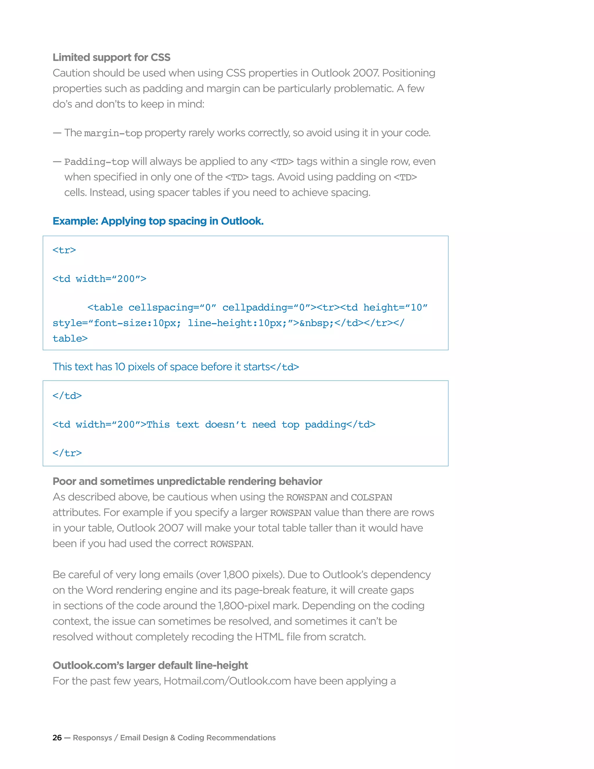26 — Responsys / Email Design & Coding Recommendations
Limited support for CSS
Caution should be used when using CSS properties in Outlook 2007. Positioning
properties such as padding and margin can be particularly problematic. A few
do’s and don’ts to keep in mind:
— The margin-top property rarely works correctly, so avoid using it in your code.
— Padding-top will always be applied to any <TD> tags within a single row, even 	
	 when specified in only one of the <TD> tags. Avoid using padding on <TD> 		
	 cells. Instead, using spacer tables if you need to achieve spacing.
Example: Applying top spacing in Outlook.
<tr>
<td width=“200”>
		 <table cellspacing=“0” cellpadding=“0”><tr><td height=“10”
style=“font-size:10px; line-height:10px;”>&nbsp;</td></tr></
table>
This text has 10 pixels of space before it starts</td>
</td>
<td width=“200”>This text doesn’t need top padding</td>
</tr>
Poor and sometimes unpredictable rendering behavior
As described above, be cautious when using the ROWSPAN and COLSPAN
attributes. For example if you specify a larger ROWSPAN value than there are rows
in your table, Outlook 2007 will make your total table taller than it would have
been if you had used the correct ROWSPAN.
Be careful of very long emails (over 1,800 pixels). Due to Outlook’s dependency
on the Word rendering engine and its page-break feature, it will create gaps
in sections of the code around the 1,800-pixel mark. Depending on the coding
context, the issue can sometimes be resolved, and sometimes it can’t be
resolved without completely recoding the HTML file from scratch.
Outlook.com’s larger default line-height
For the past few years, Hotmail.com/Outlook.com have been applying a
 