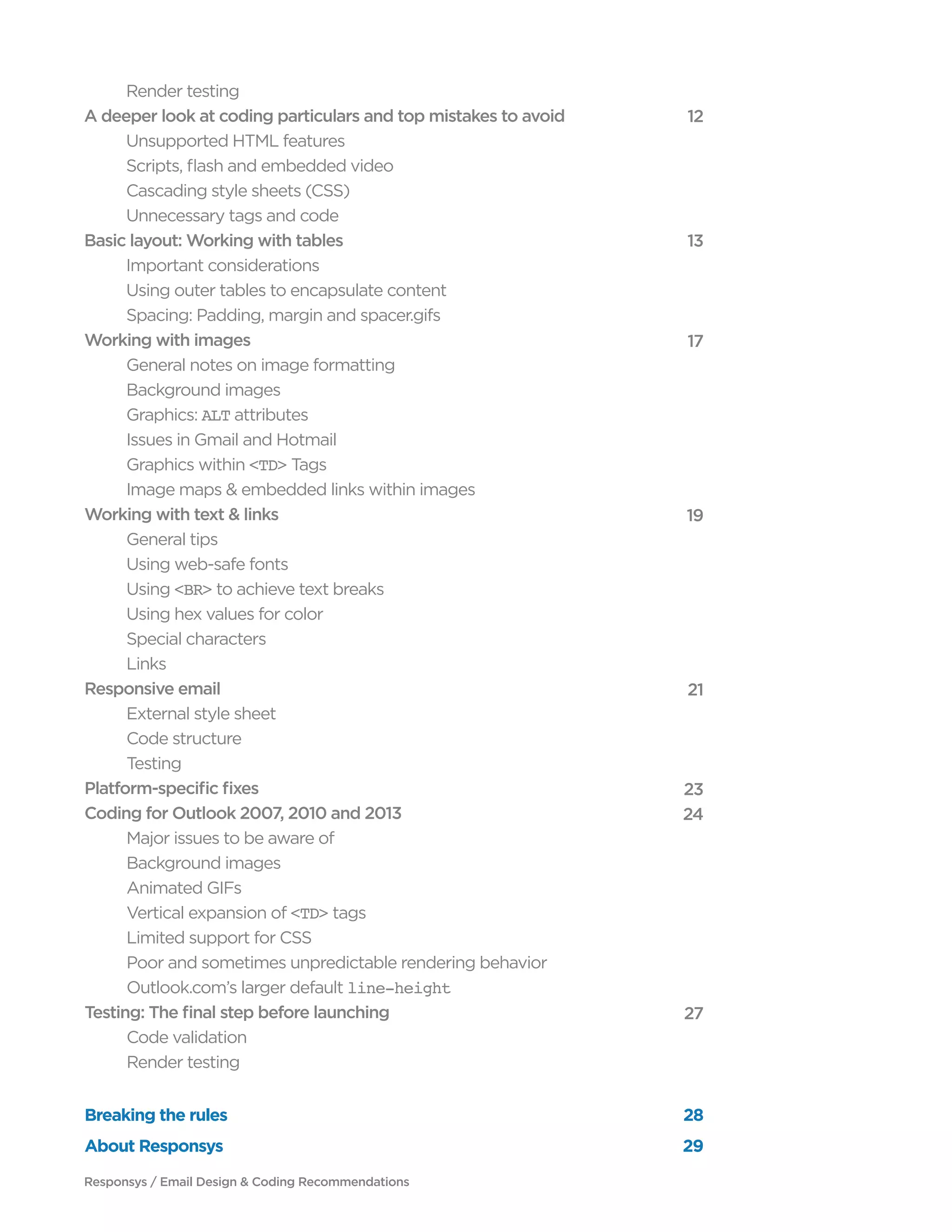 Responsys / Email Design & Coding Recommendations
	 Render testing
A deeper look at coding particulars and top mistakes to avoid
	 Unsupported HTML features
	 Scripts, flash and embedded video
	 Cascading style sheets (CSS)
	 Unnecessary tags and code
Basic layout: Working with tables
	 Important considerations
	 Using outer tables to encapsulate content
	 Spacing: Padding, margin and spacer.gifs
Working with images
	 General notes on image formatting
	 Background images
	Graphics: ALT attributes
	 Issues in Gmail and Hotmail
	 Graphics within <TD> Tags
	 Image maps & embedded links within images
Working with text & links
	 General tips
	 Using web-safe fonts
	Using <BR> to achieve text breaks
	 Using hex values for color
	 Special characters
	Links
Responsive email
	 External style sheet
	 Code structure
	Testing
Platform-specific fixes
Coding for Outlook 2007, 2010 and 2013
	 Major issues to be aware of
	 Background images
	 Animated GIFs	
	 Vertical expansion of <TD> tags
	 Limited support for CSS
	 Poor and sometimes unpredictable rendering behavior
	 Outlook.com’s larger default line-height
Testing: The final step before launching
	 Code validation
	 Render testing
	
12
	
13
	
17
	
19
	
21
	
23
24
	
27
	
Breaking the rules 28
About Responsys 29
 