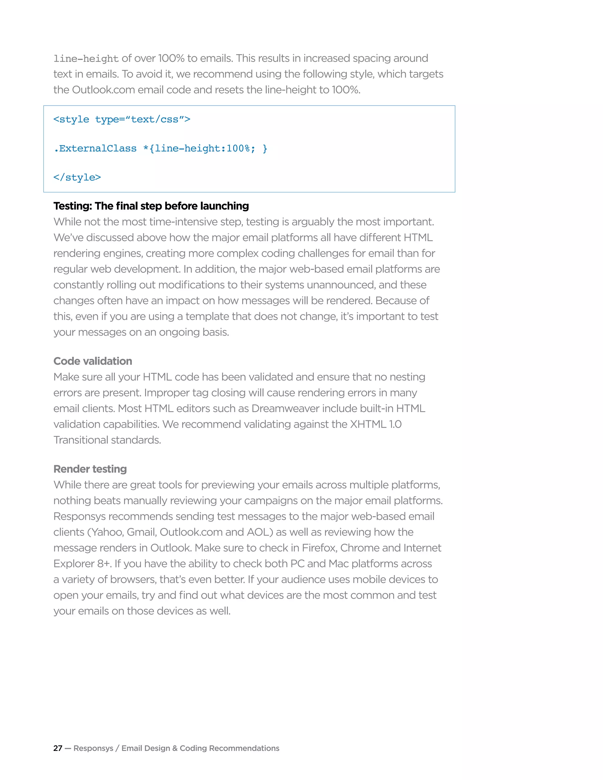 27 — Responsys / Email Design & Coding Recommendations
line-height of over 100% to emails. This results in increased spacing around
text in emails. To avoid it, we recommend using the following style, which targets
the Outlook.com email code and resets the line-height to 100%.
<style type=“text/css”> 		 	
.ExternalClass *{line-height:100%; }
</style>
Testing: The final step before launching
While not the most time-intensive step, testing is arguably the most important.
We’ve discussed above how the major email platforms all have different HTML
rendering engines, creating more complex coding challenges for email than for
regular web development. In addition, the major web-based email platforms are
constantly rolling out modifications to their systems unannounced, and these
changes often have an impact on how messages will be rendered. Because of
this, even if you are using a template that does not change, it’s important to test
your messages on an ongoing basis.
Code validation
Make sure all your HTML code has been validated and ensure that no nesting
errors are present. Improper tag closing will cause rendering errors in many
email clients. Most HTML editors such as Dreamweaver include built-in HTML
validation capabilities. We recommend validating against the XHTML 1.0
Transitional standards.
Render testing
While there are great tools for previewing your emails across multiple platforms,
nothing beats manually reviewing your campaigns on the major email platforms.
Responsys recommends sending test messages to the major web-based email
clients (Yahoo, Gmail, Outlook.com and AOL) as well as reviewing how the
message renders in Outlook. Make sure to check in Firefox, Chrome and Internet
Explorer 8+. If you have the ability to check both PC and Mac platforms across
a variety of browsers, that’s even better. If your audience uses mobile devices to
open your emails, try and find out what devices are the most common and test
your emails on those devices as well.
 