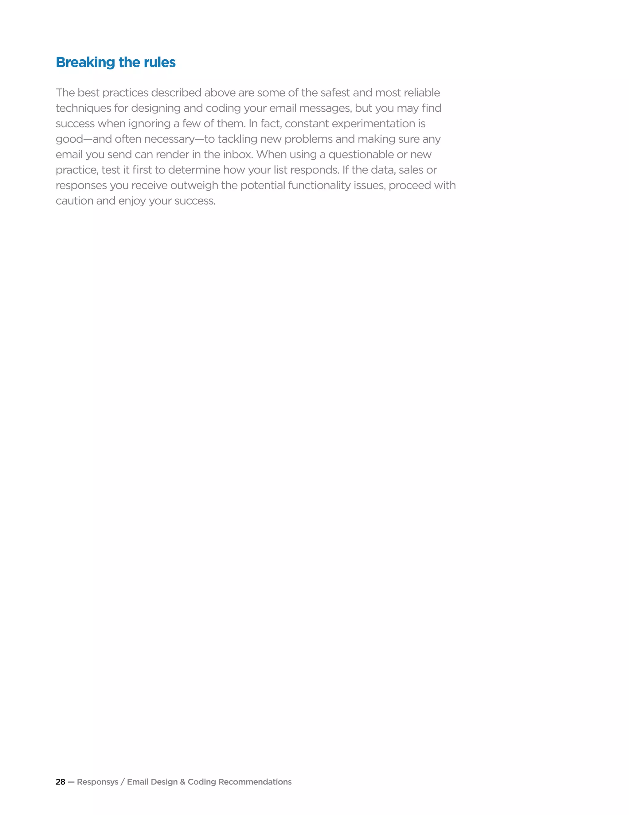 28 — Responsys / Email Design & Coding Recommendations
Breaking the rules
The best practices described above are some of the safest and most reliable
techniques for designing and coding your email messages, but you may find
success when ignoring a few of them. In fact, constant experimentation is
good—and often necessary—to tackling new problems and making sure any
email you send can render in the inbox. When using a questionable or new
practice, test it first to determine how your list responds. If the data, sales or
responses you receive outweigh the potential functionality issues, proceed with
caution and enjoy your success.
 