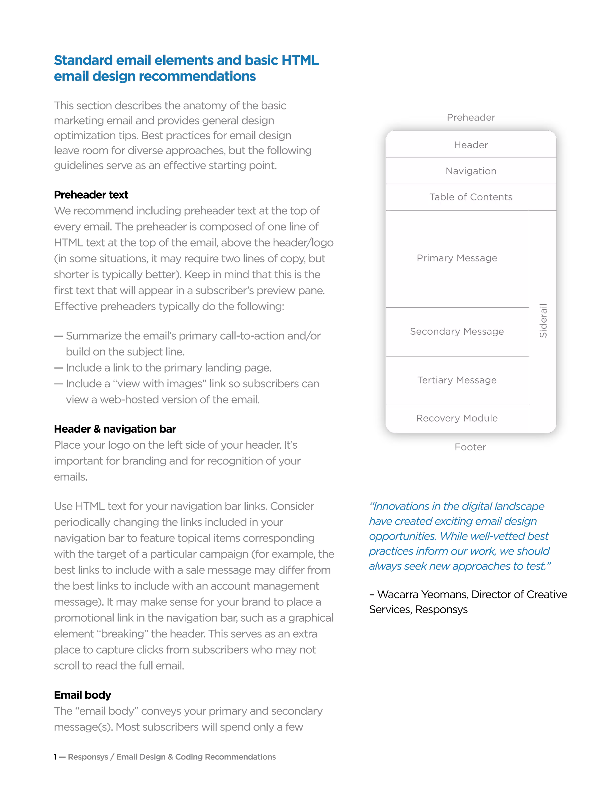1 — Responsys / Email Design & Coding Recommendations
Standard email elements and basic HTML
email design recommendations
This section describes the anatomy of the basic
marketing email and provides general design
optimization tips. Best practices for email design
leave room for diverse approaches, but the following
guidelines serve as an effective starting point.
Preheader text
We recommend including preheader text at the top of
every email. The preheader is composed of one line of
HTML text at the top of the email, above the header/logo
(in some situations, it may require two lines of copy, but
shorter is typically better). Keep in mind that this is the
first text that will appear in a subscriber’s preview pane.
Effective preheaders typically do the following:
— Summarize the email’s primary call-to-action and/or 	
	 build on the subject line.
— Include a link to the primary landing page.
— Include a “view with images” link so subscribers can 	
	 view a web-hosted version of the email.
Header & navigation bar	
Place your logo on the left side of your header. It’s
important for branding and for recognition of your
emails.
Use HTML text for your navigation bar links. Consider
periodically changing the links included in your
navigation bar to feature topical items corresponding
with the target of a particular campaign (for example, the
best links to include with a sale message may differ from
the best links to include with an account management
message). It may make sense for your brand to place a
promotional link in the navigation bar, such as a graphical
element “breaking” the header. This serves as an extra
place to capture clicks from subscribers who may not
scroll to read the full email.
Email body
The “email body” conveys your primary and secondary
message(s). Most subscribers will spend only a few
“Innovations in the digital landscape
have created exciting email design
opportunities. While well-vetted best
practices inform our work, we should
always seek new approaches to test.”
– Wacarra Yeomans, Director of Creative
Services, Responsys
Preheader
Footer
Header
Navigation
Table of Contents
Primary Message
Secondary Message
Tertiary Message
Siderail
Recovery Module
 