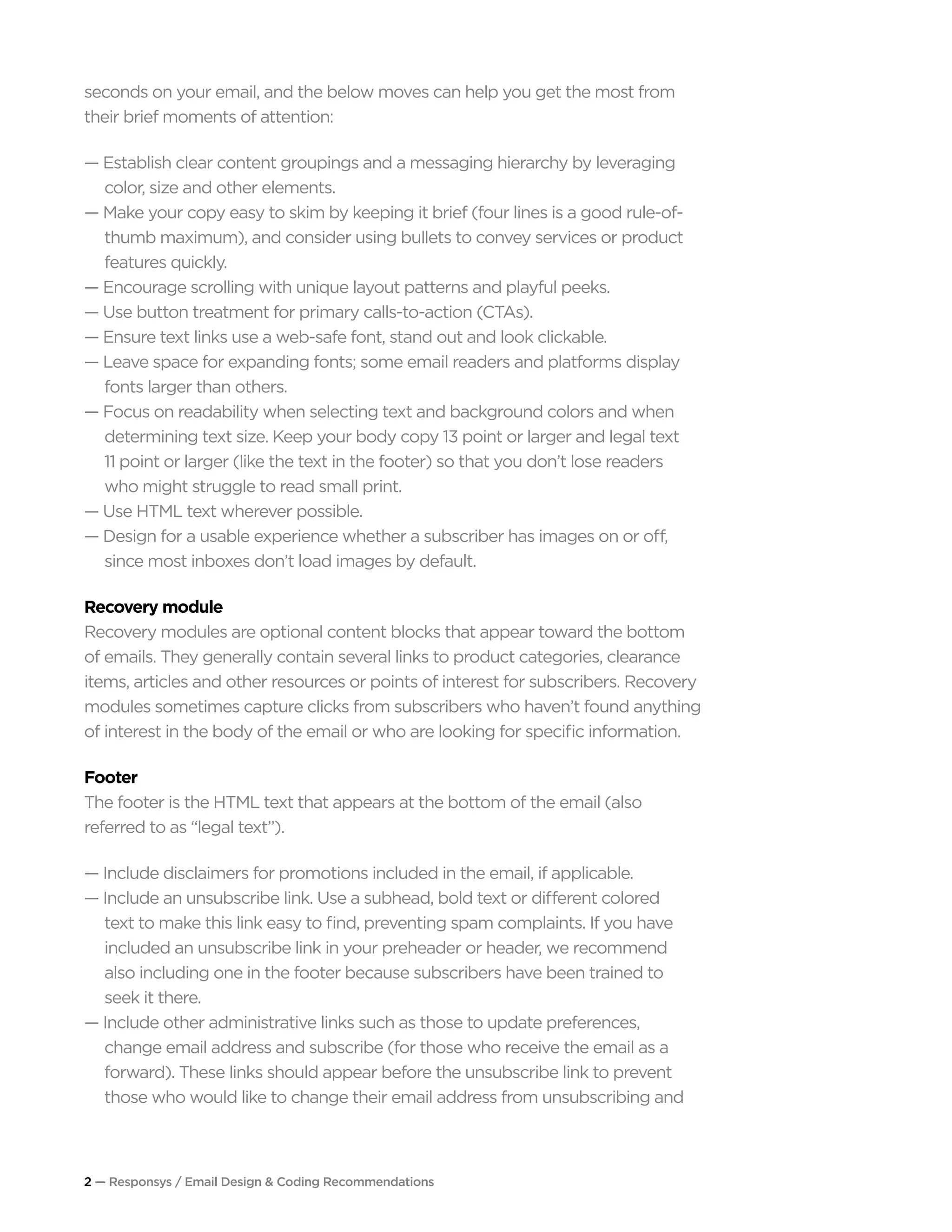 2 — Responsys / Email Design & Coding Recommendations
seconds on your email, and the below moves can help you get the most from
their brief moments of attention:
— Establish clear content groupings and a messaging hierarchy by leveraging 		
	 color, size and other elements.
— Make your copy easy to skim by keeping it brief (four lines is a good rule-of-		
	 thumb maximum), and consider using bullets to convey services or product 		
	 features quickly.
— Encourage scrolling with unique layout patterns and playful peeks.
— Use button treatment for primary calls-to-action (CTAs).
— Ensure text links use a web-safe font, stand out and look clickable.
— Leave space for expanding fonts; some email readers and platforms display 		
	 fonts larger than others.
— Focus on readability when selecting text and background colors and when 	 	
	 determining text size. Keep your body copy 13 point or larger and legal text
	 11 point or larger (like the text in the footer) so that you don’t lose readers 		
	 who might struggle to read small print.
— Use HTML text wherever possible.
— Design for a usable experience whether a subscriber has images on or off, 		
	 since most inboxes don’t load images by default.
Recovery module
Recovery modules are optional content blocks that appear toward the bottom
of emails. They generally contain several links to product categories, clearance
items, articles and other resources or points of interest for subscribers. Recovery
modules sometimes capture clicks from subscribers who haven’t found anything
of interest in the body of the email or who are looking for specific information.
Footer
The footer is the HTML text that appears at the bottom of the email (also
referred to as “legal text”).
— Include disclaimers for promotions included in the email, if applicable.
— Include an unsubscribe link. Use a subhead, bold text or different colored
	 text to make this link easy to find, preventing spam complaints. If you have
	 included an unsubscribe link in your preheader or header, we recommend 		
	 also including one in the footer because subscribers have been trained to
	 seek it there.
— Include other administrative links such as those to update preferences,
	 change email address and subscribe (for those who receive the email as a 		
	 forward). These links should appear before the unsubscribe link to prevent 	 	
	 those who would like to change their email address from unsubscribing and 		
 