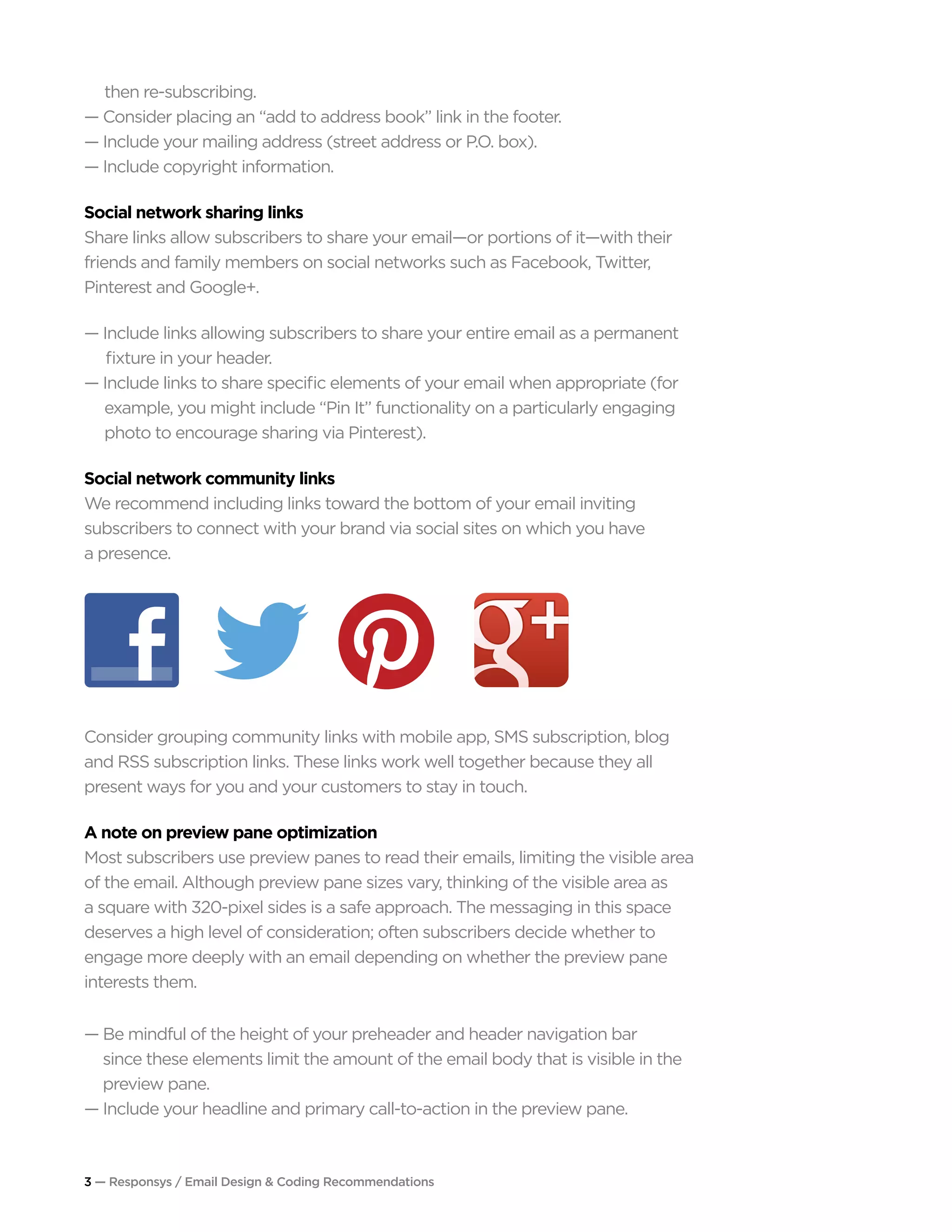 3 — Responsys / Email Design & Coding Recommendations
	 then re-subscribing.
— Consider placing an “add to address book” link in the footer.
— Include your mailing address (street address or P.O. box).
— Include copyright information.
Social network sharing links
Share links allow subscribers to share your email—or portions of it—with their
friends and family members on social networks such as Facebook, Twitter,
Pinterest and Google+.
— Include links allowing subscribers to share your entire email as a permanent 		
fixture in your header.
— Include links to share specific elements of your email when appropriate (for 	 	
	 example, you might include “Pin It” functionality on a particularly engaging 		
	 photo to encourage sharing via Pinterest).
Social network community links
We recommend including links toward the bottom of your email inviting
subscribers to connect with your brand via social sites on which you have
a presence.
Consider grouping community links with mobile app, SMS subscription, blog
and RSS subscription links. These links work well together because they all
present ways for you and your customers to stay in touch.
A note on preview pane optimization
Most subscribers use preview panes to read their emails, limiting the visible area
of the email. Although preview pane sizes vary, thinking of the visible area as
a square with 320-pixel sides is a safe approach. The messaging in this space
deserves a high level of consideration; often subscribers decide whether to
engage more deeply with an email depending on whether the preview pane
interests them.
— Be mindful of the height of your preheader and header navigation bar
	 since these elements limit the amount of the email body that is visible in the 		
	 preview pane.
— Include your headline and primary call-to-action in the preview pane.
 