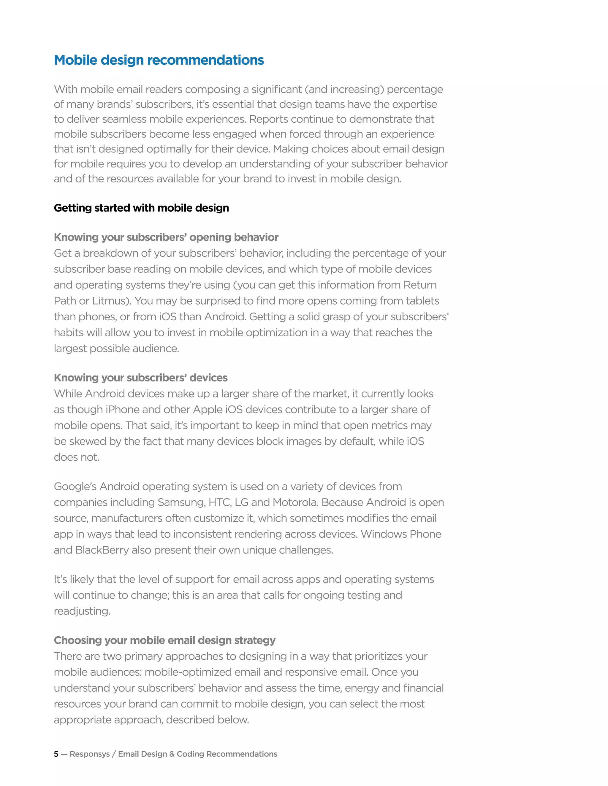 5 — Responsys / Email Design & Coding Recommendations
Mobile design recommendations
With mobile email readers composing a significant (and increasing) percentage
of many brands’ subscribers, it’s essential that design teams have the expertise
to deliver seamless mobile experiences. Reports continue to demonstrate that
mobile subscribers become less engaged when forced through an experience
that isn’t designed optimally for their device. Making choices about email design
for mobile requires you to develop an understanding of your subscriber behavior
and of the resources available for your brand to invest in mobile design.
Getting started with mobile design
Knowing your subscribers’ opening behavior
Get a breakdown of your subscribers’ behavior, including the percentage of your
subscriber base reading on mobile devices, and which type of mobile devices
and operating systems they’re using (you can get this information from Return
Path or Litmus). You may be surprised to find more opens coming from tablets
than phones, or from iOS than Android. Getting a solid grasp of your subscribers’
habits will allow you to invest in mobile optimization in a way that reaches the
largest possible audience.
Knowing your subscribers’ devices	
While Android devices make up a larger share of the market, it currently looks
as though iPhone and other Apple iOS devices contribute to a larger share of
mobile opens. That said, it’s important to keep in mind that open metrics may
be skewed by the fact that many devices block images by default, while iOS
does not.
Google’s Android operating system is used on a variety of devices from
companies including Samsung, HTC, LG and Motorola. Because Android is open
source, manufacturers often customize it, which sometimes modifies the email
app in ways that lead to inconsistent rendering across devices. Windows Phone
and BlackBerry also present their own unique challenges.
It’s likely that the level of support for email across apps and operating systems
will continue to change; this is an area that calls for ongoing testing and
readjusting.
Choosing your mobile email design strategy
There are two primary approaches to designing in a way that prioritizes your
mobile audiences: mobile-optimized email and responsive email. Once you
understand your subscribers’ behavior and assess the time, energy and financial
resources your brand can commit to mobile design, you can select the most
appropriate approach, described below.
 