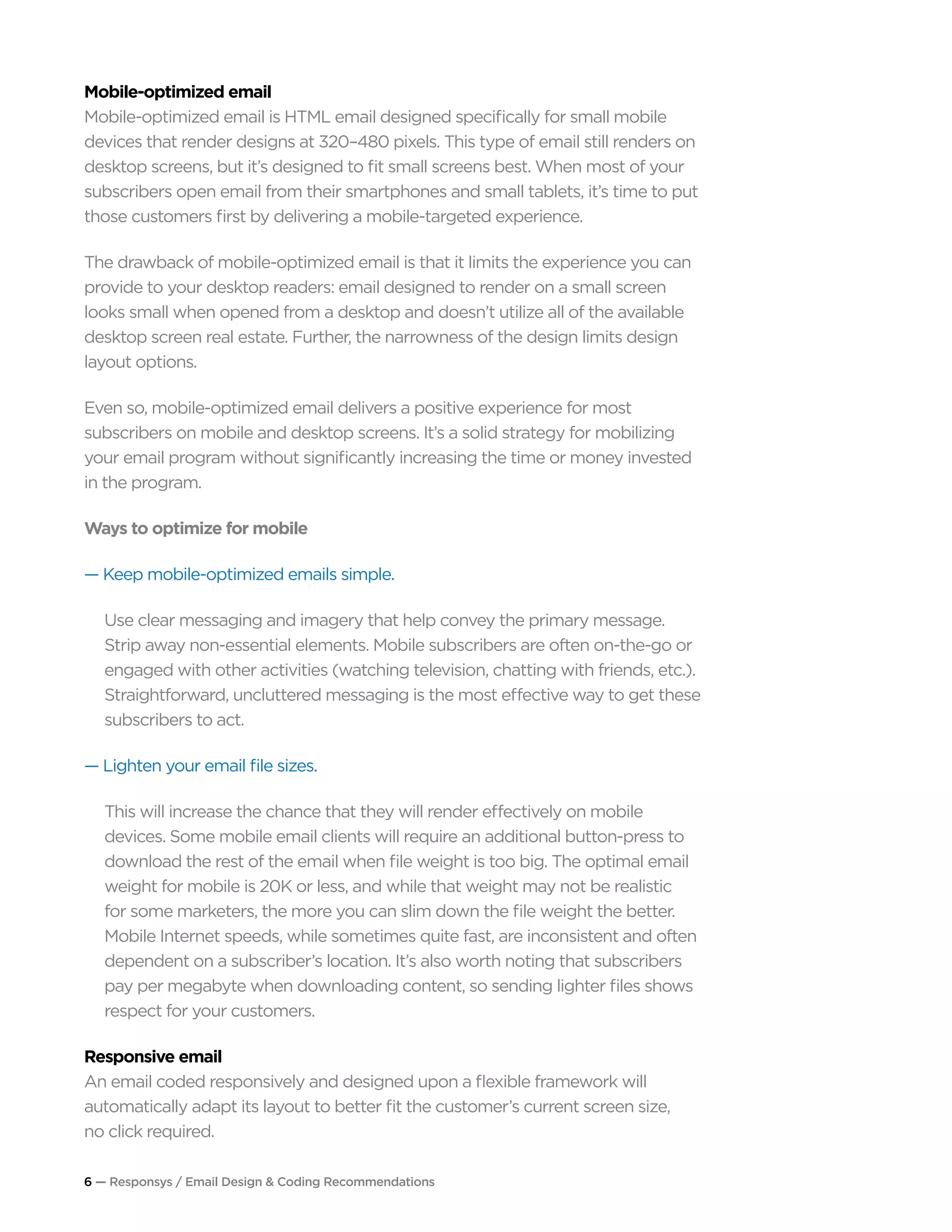6 — Responsys / Email Design & Coding Recommendations
Mobile-optimized email
Mobile-optimized email is HTML email designed specifically for small mobile
devices that render designs at 320–480 pixels. This type of email still renders on
desktop screens, but it’s designed to fit small screens best. When most of your
subscribers open email from their smartphones and small tablets, it’s time to put
those customers first by delivering a mobile-targeted experience.
The drawback of mobile-optimized email is that it limits the experience you can
provide to your desktop readers: email designed to render on a small screen
looks small when opened from a desktop and doesn’t utilize all of the available
desktop screen real estate. Further, the narrowness of the design limits design
layout options.
Even so, mobile-optimized email delivers a positive experience for most
subscribers on mobile and desktop screens. It’s a solid strategy for mobilizing
your email program without significantly increasing the time or money invested
in the program.
Ways to optimize for mobile
— Keep mobile-optimized emails simple.
Use clear messaging and imagery that help convey the primary message.
Strip away non-essential elements. Mobile subscribers are often on-the-go or
engaged with other activities (watching television, chatting with friends, etc.).
Straightforward, uncluttered messaging is the most effective way to get these
subscribers to act.
— Lighten your email file sizes.
This will increase the chance that they will render effectively on mobile
devices. Some mobile email clients will require an additional button-press to
download the rest of the email when file weight is too big. The optimal email
weight for mobile is 20K or less, and while that weight may not be realistic
for some marketers, the more you can slim down the file weight the better.
Mobile Internet speeds, while sometimes quite fast, are inconsistent and often
dependent on a subscriber’s location. It’s also worth noting that subscribers
pay per megabyte when downloading content, so sending lighter files shows
respect for your customers.
Responsive email
An email coded responsively and designed upon a flexible framework will
automatically adapt its layout to better fit the customer’s current screen size,
no click required.
 