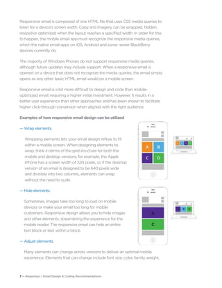 7 — Responsys / Email Design & Coding Recommendations
Responsive email is composed of one HTML file that uses CSS media queries to
listen for a device’s screen width. Copy and imagery can be wrapped, hidden,
resized or optimized when the layout reaches a specified width. In order for this
to happen, the mobile email app must recognize the responsive media queries,
which the native email apps on iOS, Android and some newer BlackBerry
devices currently do.
The majority of Windows Phones do not support responsive media queries,
although future updates may include support. When a responsive email is
opened on a device that does not recognize the media queries, the email simply
opens as any other basic HTML email would on a mobile screen.
Responsive email is a bit more difficult to design and code than mobile-
optimized email, requiring a higher initial investment. However, it results in a
better user experience than other approaches and has been shown to facilitate
higher click-through conversion when aligned with the right audience.
Examples of how responsive email design can be utilized
— Wrap elements.
Wrapping elements lets your email design reflow to fit
within a mobile screen. When designing elements to
wrap, think in terms of the grid structure for both the
mobile and desktop versions: for example, the Apple
iPhone has a screen width of 320 pixels, so if the desktop
version of an email is designed to be 640 pixels wide
and divisible into two columns, elements can wrap
without the need to scale.
— Hide elements.
Sometimes, images take too long to load on mobile
devices or make your email too long for mobile
customers. Responsive design allows you to hide images
and other elements, streamlining the experience for the
mobile reader. The responsive email can hide an entire
text block or text within a block.
— Adjust elements.
Many elements can change across versions to deliver an optimal mobile
experience. Elements that can change include font size, color, family, weight,
 