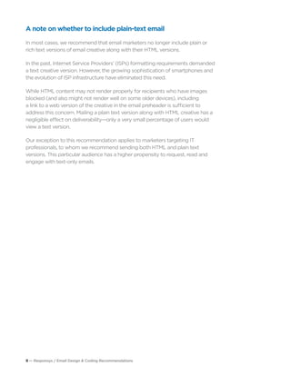 9 — Responsys / Email Design & Coding Recommendations
A note on whether to include plain-text email
In most cases, we recommend that email marketers no longer include plain or
rich text versions of email creative along with their HTML versions.
In the past, Internet Service Providers’ (ISPs) formatting requirements demanded
a text creative version. However, the growing sophistication of smartphones and
the evolution of ISP infrastructure have eliminated this need.
While HTML content may not render properly for recipients who have images
blocked (and also might not render well on some older devices), including
a link to a web version of the creative in the email preheader is sufficient to
address this concern. Mailing a plain text version along with HTML creative has a
negligible effect on deliverability—only a very small percentage of users would
view a text version.
Our exception to this recommendation applies to marketers targeting IT
professionals, to whom we recommend sending both HTML and plain text
versions. This particular audience has a higher propensity to request, read and
engage with text-only emails.
 