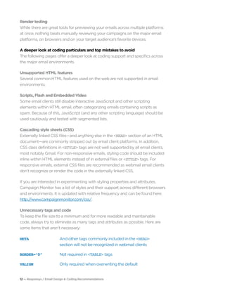 12 — Responsys / Email Design & Coding Recommendations
Render testing
While there are great tools for previewing your emails across multiple platforms
at once, nothing beats manually reviewing your campaigns on the major email
platforms, on browsers and on your target audience’s favorite devices.
A deeper look at coding particulars and top mistakes to avoid
The following pages offer a deeper look at coding support and specifics across
the major email environments.
Unsupported HTML features
Several common HTML features used on the web are not supported in email
environments.
Scripts, Flash and Embedded Video
Some email clients still disable interactive JavaScript and other scripting
elements within HTML email, often categorizing emails containing scripts as
spam. Because of this, JavaScript (and any other scripting language) should be
used cautiously and tested with segmented lists.
Cascading style sheets (CSS)
Externally linked CSS files—and anything else in the <HEAD> section of an HTML
document—are commonly stripped out by email client platforms. In addition,
CSS class definitions in <STYLE> tags are not well supported by all email clients,
most notably Gmail. For non-responsive emails, styling code should be included
inline within HTML elements instead of in external files or <STYLE> tags. For
responsive emails, external CSS files are recommended as webmail email clients
don’t recognize or render the code in the externally linked CSS.
If you are interested in experimenting with styling properties and attributes,
Campaign Monitor has a list of styles and their support across different browsers
and environments. It is updated with relative frequency and can be found here:
http://www.campaignmonitor.com/css/.
Unnecessary tags and code
To keep the file size to a minimum and for more readable and maintainable
code, always try to eliminate as many tags and attributes as possible. Here are
some items that aren’t necessary:
META	 And other tags commonly included in the <HEAD>
section will not be recognized in webmail clients
BORDER=“0”	 Not required in <TABLE> tags
VALIGN	 Only required when overwriting the default
 