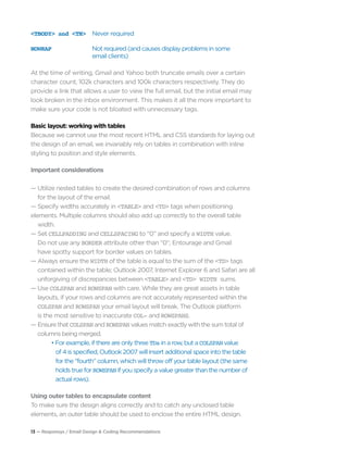 13 — Responsys / Email Design & Coding Recommendations
<TBODY> and <TH>	 Never required
NOWRAP	 Not required (and causes display problems in some
	 email clients)
At the time of writing, Gmail and Yahoo both truncate emails over a certain
character count, 102k characters and 100k characters respectively. They do
provide a link that allows a user to view the full email, but the initial email may
look broken in the inbox environment. This makes it all the more important to
make sure your code is not bloated with unnecessary tags.
Basic layout: working with tables
Because we cannot use the most recent HTML and CSS standards for laying out
the design of an email, we invariably rely on tables in combination with inline
styling to position and style elements.
Important considerations
— Utilize nested tables to create the desired combination of rows and columns 		
	 for the layout of the email.
— Specify widths accurately in <TABLE> and <TD> tags when positioning 			
elements. Multiple columns should also add up correctly to the overall table 		
	width.
— Set CELLPADDING and CELLSPACING to “0” and specify a WIDTH value.
	 Do not use any BORDER attribute other than “0”; Entourage and Gmail
	 have spotty support for border values on tables.
— Always ensure the WIDTH of the table is equal to the sum of the <TD> tags 		
	 contained within the table; Outlook 2007, Internet Explorer 6 and Safari are all 	
	 unforgiving of discrepancies between <TABLE> and <TD> WIDTH sums.
— Use COLSPAN and ROWSPAN with care. While they are great assets in table 		
	 layouts, if your rows and columns are not accurately represented within the 		
	 COLSPAN and ROWSPAN your email layout will break. The Outlook platform 		
	 is the most sensitive to inaccurate COL- and ROWSPANS.
— Ensure that COLSPAN and ROWSPAN values match exactly with the sum total of 		
	 columns being merged.
		 • For example, if there are only three TDs in a row, but a COLSPAN value
		 of 4 is specified, Outlook 2007 will insert additional space into the table
		 for the “fourth” column, which will throw off your table layout (the same 		
		 holds true for ROWSPAN if you specify a value greater than the number of 		
		 actual rows).
Using outer tables to encapsulate content
To make sure the design aligns correctly and to catch any unclosed table
elements, an outer table should be used to enclose the entire HTML design.
 