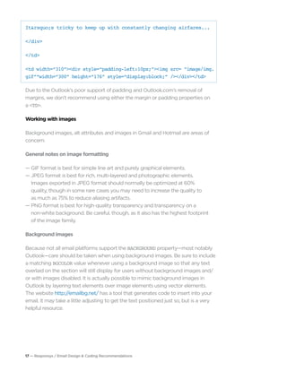 17 — Responsys / Email Design & Coding Recommendations
It&rsquo;s tricky to keep up with constantly changing airfares...
</div>
</td>
<td width=“310”><div style=“padding-left:10px;”><img src= ”image/img.
gif”“width=“300” height=“176” style=“display:block;” /></div></td>
Due to the Outlook’s poor support of padding and Outlook.com’s removal of
margins, we don’t recommend using either the margin or padding properties on
a <TD>.
Working with images
Background images, alt attributes and images in Gmail and Hotmail are areas of
concern.
General notes on image formatting
— GIF format is best for simple line art and purely graphical elements.
— JPEG format is best for rich, multi-layered and photographic elements.
	 Images exported in JPEG format should normally be optimized at 60% 		
	 quality, though in some rare cases you may need to increase the quality to
	 as much as 75% to reduce aliasing artifacts.
— PNG format is best for high-quality transparency and transparency on a
	 non-white background. Be careful, though, as it also has the highest footprint 		
	 of the image family.
Background images
Because not all email platforms support the BACKGROUND property—most notably
Outlook—care should be taken when using background images. Be sure to include
a matching BGCOLOR value whenever using a background image so that any text
overlaid on the section will still display for users without background images and/
or with images disabled. It is actually possible to mimic background images in
Outlook by layering text elements over image elements using vector elements.
The website http://emailbg.net/ has a tool that generates code to insert into your
email. It may take a little adjusting to get the text positioned just so, but is a very
helpful resource.
 