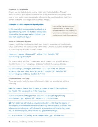 18 — Responsys / Email Design & Coding Recommendations
Graphics: ALT attributes
Always use the ALT attribute on any <IMG> tags that include text. The ALT
attribute should match the contents of the image, but not be overly long. In the
case of long sentences or paragraphs, ellipses can be used to indicate that there
is more text (and encourage users to enable images).
Example: ALT text for graphical paragraphs.
In this example, the coder added an ellipsis at a
logical breaking point. The ALT text should read:
“Inspired by the glamour and sophistication of
New York apartment style…”
Issues in Gmail and Hotmail
Images need to be displayed as block level items to ensure proper rendering in
Gmail and Hotmail for users viewing with Firefox, Chrome and Safari. Simply add
style=“display:block;” to each image.
<img src=“images /image.gif” width=“150” height=“30”
style=“display:block;”>
For images inline with text (for example, arrow images next to text links) you
should include style=“display: inline;” instead of display:block;.
<a href=“http://example.com”>Here is a link with an inline
arrow at the end <img src=“arrow.gif” width=“10” height=“12”
style=“display:inline; border:0;”></a>
Graphics within <TD> tags
There are two things to be aware of when an <IMG> tag is contained within a
<TD> tag:
(1) If the image is shorter than 19 pixels, you need to specify the height and
line-height <TD> tag as well as in the image tag.
<tr><td width=“30”height=“5” style=”line-height:5px;”><img
src=“banner.jpg” width=“30” height=“5” /></td></tr>
(2) If an <IMG> tag is the last or only element within a <TD> tag, the closing </
TD> tag should immediately follow the <IMG> tag with no spaces or breaks. This
is because some browsers will interpret any space (space character, tab, enter,
etc.) as a desired space, which results in a gap after the image.
<tr><td width=“250”><img src=“images/hero.jpg” width=“250”
 