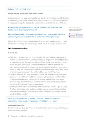 19 — Responsys / Email Design & Coding Recommendations
height=“125” /></td></tr>
Image maps & embedded links within images
Image maps are not supported by all email platforms. For links embedded within
a larger image, the image should be sliced in Photoshop so that the linkable area
is a separate image file that can be coded with an anchor link in the HTML file.
(1) Determine image before slicing. The text “wshome.com” should be a link,
but the rest of the paragraph should not.
(2) The image is sliced into multiple files that will be coded in a table. The image
outlined in yellow will be coded with an anchor link enclosing the image.
Before going this route, it may be good to discuss with your employer or client
the benefits of linking the entire image, which results in a larger clickable area.
Working with text & links
General tips
— Define font size in pixels, not points. Pixel is the Web standard because it is 		
	 relative to screen resolution. Points are absolute length, and different browsers 	
	 and platforms may display these values differently. When scaled up or down, 		
	 pixels may look worse than EMs (another relative unit that depends on
	 user browser settings). As images are also displayed in pixels, it makes more 		
	 sense to keep the font size relative to the size of the images being used in the 		
	 email design, and pixels are the preferred font unit for HTML email.
— Use the line-height style attribute to match line spacing to the design file.
— Use one or two different font types maximum, and provide a sufficient list 		
	 of alternate fonts in your inline style declaration specification for a given
	 piece of copy. The fonts should be listed in terms of: desired, acceptable or 		
	 generic type (e.g. Arial, Verdana, Sans-serif).
— Don’tusevariantsoftheCSSshorthand“font”notation(i.e.“font: 12px arial;”). 		
	 The font-family, size, color and line height should all be specified separately, 		
	 similar to the example below. Gmail in particular has issues properly parsing 		
	 shorthand font notation.
<div style=“font-family:Arial, Verdana, sans-serif;font-
size:12px; line-height:17px;color:#000000;”> … </div>
Using web-safe fonts
For serif fonts use Georgia, Times or Times New Roman. For sans-serif fonts use
Arial, Verdana or Tahoma.
 