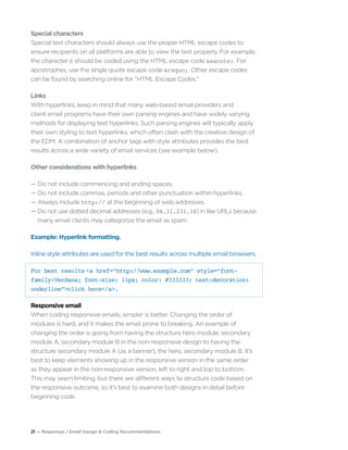 21 — Responsys / Email Design & Coding Recommendations
Special characters
Special text characters should always use the proper HTML escape codes to
ensure recipients on all platforms are able to view the text properly. For example,
the character é should be coded using the HTML escape code &eacute;. For
apostrophes, use the single quote escape code &rsquo;. Other escape codes
can be found by searching online for “HTML Escape Codes.”
Links
With hyperlinks, keep in mind that many web-based email providers and
client email programs have their own parsing engines and have widely varying
methods for displaying text hyperlinks. Such parsing engines will typically apply
their own styling to text hyperlinks, which often clash with the creative design of
the EDM. A combination of anchor tags with style attributes provides the best
results across a wide variety of email services (see example below).
Other considerations with hyperlinks
— Do not include commencing and ending spaces.
— Do not include commas, periods and other punctuation within hyperlinks.
— Always include http:// at the beginning of web addresses.
— Do not use dotted decimal addresses (e.g., 94.31.231.18) in like URLs because	
	 many email clients may categorize the email as spam.
Example: Hyperlink formatting.
Inline style attributes are used for the best results across multiple email browsers.
For best results <a href=“http://www.example.com” style=“font-
family:Verdana; font-size: 11px; color: #333333; text-decoration:
underline”>click here</a>.
Responsive email
When coding responsive emails, simpler is better. Changing the order of
modules is hard, and it makes the email prone to breaking. An example of
changing the order is going from having the structure hero module, secondary
module A, secondary module B in the non-responsive design to having the
structure secondary module A (as a banner), the hero, secondary module B. It’s
best to keep elements showing up in the responsive version in the same order
as they appear in the non-responsive version, left to right and top to bottom.
This may seem limiting, but there are different ways to structure code based on
the responsive outcome, so it’s best to examine both designs in detail before
beginning code.
 