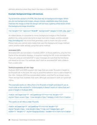 25 — Responsys / Email Design & Coding Recommendations
still look attractive when they reach the inbox in Outlook 2007+.
Example: Background image with BGCOLOR.
Try to limit the sections of HTML files that rely on background images. When
you do use background images, always include a BGCOLOR value that closely
matches the image so that the design will not have a glaring white block where
the background image should be.
<td height=“23” bgcolor=“#cde9ff” background=“images/111009_nbg.jpg”>
As stated above, it is possible to mimic background images in the Outlook
platform by using vector elements to layer text over images, and the website
http://emailbg.net/ has a tool that generates code to insert into your email.
Please note, you cannot nest a table that uses this background image method
within another table already using that same method.
Animated GIFs
Animated GIFs do not rotate in Outlook 2007+. In these platforms, only the first
frame of the animation displays, in essence making the GIF a non-animated file.
If you are using an animated GIF in your message, be sure that the first frame
can stand on its own. For example, don’t start an animated GIF with a fade-in
from a solid color.
Vertical expansion of <TD> tags
Outlook 2007 and 2010 expand <TD> tags that are under 19 pixels in height to
be 19 pixels tall. In the past, the way to avoid this behavior was to add a height to
the <TD>. Outlook 2013 has complicated matters, and that fix no longer works.
There are two fixes available that work, although one doesn’t work on 1-pixel tall
<TD>s.
This example works on <TD>s from 2 to 19 pixels in height and doesn’t use as
much code as the second fix. Unfortunately, it doesn’t work on <TD>s that are 1
pixel in height in Outlook 2010.
<table cellspacing=“0” cellpadding=“0”><tr><td height=“17”
style=“font-size:17px; line-height:17px;”>&nbsp;</td></tr></table>
This works on all <TD>s under 19 pixels.
<table cellspacing=“0” cellpadding=“0”><tr><td height=“12”
style=“height:12px; line-height:12px;”><img src=“images/spcr.gif”
width=“1” height=“1” style=“display:block;” border=“0”></td></tr></table>
 