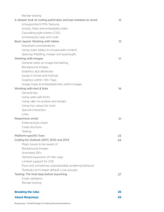 Responsys / Email Design & Coding Recommendations
	 Render testing
A deeper look at coding particulars and top mistakes to avoid
	 Unsupported HTML features
	 Scripts, flash and embedded video
	 Cascading style sheets (CSS)
	 Unnecessary tags and code
Basic layout: Working with tables
	 Important considerations
	 Using outer tables to encapsulate content
	 Spacing: Padding, margin and spacer.gifs
Working with images
	 General notes on image formatting
	 Background images
	Graphics: ALT attributes
	 Issues in Gmail and Hotmail
	 Graphics within <TD> Tags
	 Image maps & embedded links within images
Working with text & links
	 General tips
	 Using web-safe fonts
	Using <BR> to achieve text breaks
	 Using hex values for color
	 Special characters
	Links
Responsive email
	 External style sheet
	 Code structure
	Testing
Platform-specific fixes
Coding for Outlook 2007, 2010 and 2013
	 Major issues to be aware of
	 Background images
	 Animated GIFs	
	 Vertical expansion of <TD> tags
	 Limited support for CSS
	 Poor and sometimes unpredictable rendering behavior
	 Outlook.com’s larger default line-height
Testing: The final step before launching
	 Code validation
	 Render testing
	
12
	
13
	
17
	
19
	
21
	
23
24
	
27
	
Breaking the rules 28
About Responsys 29
 