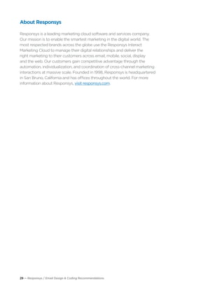 29 — Responsys / Email Design & Coding Recommendations
About Responsys
Responsys is a leading marketing cloud software and services company.
Our mission is to enable the smartest marketing in the digital world. The
most respected brands across the globe use the Responsys Interact
Marketing Cloud to manage their digital relationships and deliver the
right marketing to their customers across email, mobile, social, display
and the web. Our customers gain competitive advantage through the
automation, individualization, and coordination of cross-channel marketing
interactions at massive scale. Founded in 1998, Responsys is headquartered
in San Bruno, California and has offices throughout the world. For more
information about Responsys, visit responsys.com.
 