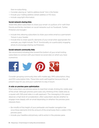 3 — Responsys / Email Design & Coding Recommendations
	 then re-subscribing.
— Consider placing an “add to address book” link in the footer.
— Include your mailing address (street address or P.O. box).
— Include copyright information.
Social network sharing links
Share links allow subscribers to share your email—or portions of it—with their
friends and family members on social networks such as Facebook, Twitter,
Pinterest and Google+.
— Include links allowing subscribers to share your entire email as a permanent 		
fixture in your header.
— Include links to share specific elements of your email when appropriate (for 	 	
	 example, you might include “Pin It” functionality on a particularly engaging 		
	 photo to encourage sharing via Pinterest).
Social network community links
We recommend including links toward the bottom of your email inviting
subscribers to connect with your brand via social sites on which you have
a presence.
Consider grouping community links with mobile app, SMS subscription, blog
and RSS subscription links. These links work well together because they all
present ways for you and your customers to stay in touch.
A note on preview pane optimization
Most subscribers use preview panes to read their emails, limiting the visible area
of the email. Although preview pane sizes vary, thinking of the visible area as
a square with 320-pixel sides is a safe approach. The messaging in this space
deserves a high level of consideration; often subscribers decide whether to
engage more deeply with an email depending on whether the preview pane
interests them.
— Be mindful of the height of your preheader and header navigation bar
	 since these elements limit the amount of the email body that is visible in the 		
	 preview pane.
— Include your headline and primary call-to-action in the preview pane.
 